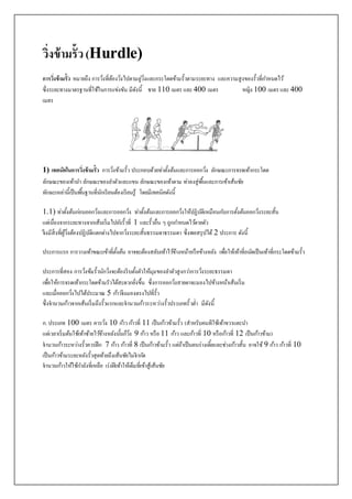 วิ่งข้ามรั้ว(Hurdle)
การวิ่งข้ามรั้ว หมายถึง การวิ่งที่ต้องวิ่งไปตามลู่วิ่งและกระโดดข้ามรั้วตามระยะทาง และความสูงของรั้วที่กาหนดไว้
ซึ่งระยะทางมาตรฐานที่ใช้ในการแข่งขัน มีดังนี้ ชาย 110 เมตร และ400 เมตร หญิง 100 เมตร และ400
เมตร
1) เทคนิคในการวิ่งข้ามรั้ว การวิ่งข้ามรั้ว ประกอบด้วยท่าตั้งต้นและการออกวิ่ง ลักษณะการจรดเท้ากระโดด
ลักษณะของเท้านา ลักษณะของลาตัวและแขน ลักษณะของเท้าตาม ท่าลงสู่พื้นและการเข้าเส้นชัย
ทักษะเหล่านี้เป็นพื้นฐานที่นักเรียนต้องเรียนรู้ โดยมีเทคนิคดังนี้
1.1) ท่าตั้งต้นก่อนออกวิ่งและการออกวิ่ง ท่าตั้งต้นและการออกวิ่งให้ปฏิบัติเหมือนกับการตั้งต้นออกวิ่งระยะสั้น
แต่เนื่องจากระยะทางจากเส้นเริ่มไปยังรั้วที่ 1 และรั้วอื่น ๆ ถูกกาหนดไว้ตายตัว
จึงมีสิ่งที่ผู้วิ่งต้องปฏิบัติแตกต่างไปจากวิ่งระยะสั้นธรรมดาธรรมดา ซึ่งพอสรุปได้ 2 ประการ ดังนี้
ประการแรก การวางเท้าขณะเข้าที่ตั้งต้น อาจจะต้องสลับเท้าไว้ข้างหน้าหรือข้างหลัง เพื่อให้เท้าที่ถนัดเป็นเท้าที่กระโดดข้ามรั้ว
ประการที่สอง การวิ่งข้มรั้วนักวิ่งจะต้องรีบตั้งตัวให้มุมของลาตัวสูงกว่าการวิ่งระยะธรรมดา
เพื่อให้การจรดเท้ากระโดดข้ามรัวได้สะดวกยิ่งขึ้น ซึ่งการออกวิ่งสายตาจะมองไปข้างหน้าเส้นเริ่ม
และเมื่อออกวิ่งไปได้ประมาณ 5 ก้าวจึงมองตรงไปที่รั้ว
ซึ่งจานวนก้าวจากเส้นเริ่มถึงรั้วแรกและจานวนก้าวระหว่างรั้วประเภทรั้วต่า มีดังนี้
ก. ประเภท 100 เมตร ควรวิ่ง 10 ก้าวก้าวที่ 11 เป็นก้าวข้ามรั้ว (สาหรับคนทีใช้เท้าขวาแตะนา
แต่เวลาเริ่มต้นใช้เท้าซ้ายไว้ข้างหลังนั้นก็วิ่ง 9 ก้าว หรือ 11 ก้าว และก้าวที่ 10 หรือก้าวที่ 12 เป็นก้าวข้าม)
จานวนก้าวระหว่างรั้วควรฝึก 7 ก้าว ก้าวที่ 8 เป็นก้าวข้ามรั้ว แต่ถ้าเป็นคนร่างเตี้ยและช่วงก้าวสั้น อาจใช้ 9 ก้าว ก้าวที่ 10
เป็นก้าวข้ามระยะหลังรั้วสุดท้ายถึงเส้นชัยไม่จากัด
จานวนก้าวให้ใช้กาลังที่เหลือ เร่งฝีเท้าให้เต็มที่เข้าสู้เส้นชัย
 