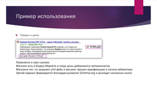 Пример использования
 Товары и цены
Появляется в трех случаях:
Магазин есть в Яндекс.Маркете и тогда цены добавляются автоматически
Магазина нет, но загружен yml файл и магазин прошел верификацию в панели вебмастера
Третий вариант формируется благодаря разметке Schema.org и выглядит несколько иначе:
 