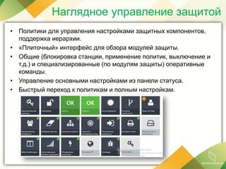 Наглядное управление защитой
• Политики для управления настройками защитных компонентов,
поддержка иерархии.
• «Плиточный» интерфейс для обзора модулей защиты.
• Общие (блокировка станции, применение политик, выключение и
т.д.) и специализированные (по модулям защиты) оперативные
команды.
• Управление основными настройками из панели статуса.
• Быстрый переход к политикам и полным настройкам.
 