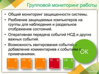 • Общий мониторинг защищенности системы.
• Разбиение защищаемых компьютеров на
группы для наблюдения и раздельное
отображение состояний.
• Оперативная передача событий НСД и других
важных событий.
• Возможность квитирования событий –
добавление комментариев к событиям с
примечаниями.
Групповой мониторинг работы
 