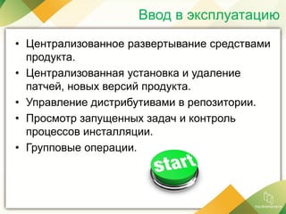 • Централизованное развертывание средствами
продукта.
• Централизованная установка и удаление
патчей, новых версий продукта.
• Управление дистрибутивами в репозитории.
• Просмотр запущенных задач и контроль
процессов инсталляции.
• Групповые операции.
Ввод в эксплуатацию
 