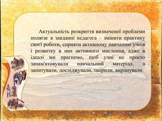 Актуальність розкриття визначеної проблеми
полягає в завданні педагога – змінити практику
своєї роботи, сприяти активному навчанню учнів
і розвитку в них активного мислення, адже в
ідеалі ми прагнемо, щоб учні не просто
запам'ятовували навчальний матеріал, а
запитували, досліджували, творили, вирішували.
 