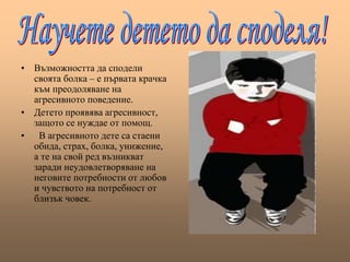 • Възможността да сподели
своята болка – е първата крачка
към преодоляване на
агресивното поведение.
• Детето проявява агресивност,
защото се нуждае от помощ.
• В агресивното дете са стаени
обида, страх, болка, унижение,
а те на свой ред възникват
заради неудовлетворяване на
неговите потребности от любов
и чувството на потребност от
близък човек.
 