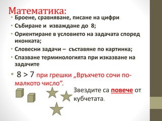 Математика:
• Броене, сравняване, писане на цифри
• Събиране и изваждане до 8;
• Ориентиране в условието на задачата според
иконката;
• Словесни задачи – съставяне по картинка;
• Спазване терминологията при изказване на
задачите
• 8 ˃ 7 при грешки „Връхчето сочи по-
малкото число“.
Звездите са повече от
кубчетата.
 
