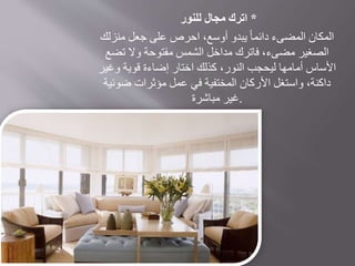 *‫اترك‬‫مجال‬‫للنور‬
‫منزلك‬ ‫جعل‬ ‫على‬ ‫احرص‬ ،‫أوسع‬ ‫يبدو‬ ً‫ا‬‫دائم‬ ‫المضىء‬ ‫المكان‬
‫تضع‬ ‫وال‬ ‫مفتوحة‬ ‫الشمس‬ ‫مداخل‬ ‫فاترك‬ ،‫مضىء‬ ‫الصغير‬
‫وغير‬ ‫قوية‬ ‫إضاءة‬ ‫اختار‬ ‫كذلك‬ ،‫النور‬ ‫ليحجب‬ ‫أمامها‬ ‫األساس‬
‫ضوئية‬ ‫مؤثرات‬ ‫عمل‬ ‫في‬ ‫المختفية‬ ‫األركان‬ ‫واستغل‬ ،‫داكنة‬
‫مباشرة‬ ‫.غير‬
 
