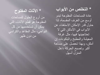 *‫المفتوح‬ ‫األثاث‬
‫الحلول‬ ‫أروع‬ ‫من‬‫للمساحات‬
‫المفتوحة‬‫التي‬ ،‫األثاث‬ ‫قطع‬ ‫هو‬
‫كل‬ ‫من‬ ‫تستخدميها‬ ‫أن‬ ‫يمكن‬
‫والكراسي‬ ‫المقاعد‬ ‫مثل‬ ،‫النواحي‬
‫ظهر‬ ‫دون‬ ‫من‬
*‫التخلص‬‫من‬‫األبواب‬
‫تبدو‬ ‫المفتوحة‬ ‫المساحات‬ ‫عادة‬
‫لذا‬ ،‫المقسمة‬ ‫الغرف‬ ‫من‬ ‫أوسع‬
‫عن‬ ‫االستغناء‬ ‫اإلمكان‬ ‫قدر‬ ‫حاول‬
‫ال‬ ‫التي‬ ‫األماكن‬ ‫في‬ ‫األبواب‬
‫غرفة‬ ‫مثل‬ ،‫فيها‬ ‫تحتاجينها‬
‫إن‬ ‫والبلكونات‬ ‫والمطبخ‬ ‫المعيشة‬
‫مساحة‬ ‫على‬ ‫تحصل‬ ‫وبهذا‬ ،‫أمكن‬
‫داخل‬ ‫الحركة‬ ‫وتصبح‬ ‫أكبر‬
‫أسهل‬ ‫المنزل‬
 