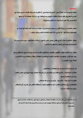 1.‫ِمذِخ‬:
‫أسك‬ ‫ريأ‬ ‫أٔذ‬ ٚ َٛ١ٌ‫ا‬ ‫ّه‬ٍ‫ٌؼ‬"ٟ‫اٌجبِؼ‬ َ‫اٌذش‬"‫يف‬ ٗ‫ِؼ‬ ‫رغري‬ ‫وٕذ‬ ‫فذ٠مب‬ ‫رزوشد‬
‫فجبح‬ ً‫و‬ ‫اٌيش٠ك‬ ‫ٔفظ‬,‫رذخٍٙب‬ ‫ال‬ ‫ػيٕخ‬ ٍ‫خ‬ٔ‫صٔضا‬ ‫يف‬ ‫٠غز١مظ‬ َٛ١ٌ‫ا‬ ٕٗ‫ٌى‬
‫اٌؾّظ‬‫ِؼذٚدح‬ ‫ٌذلبئك‬ ‫اعزذ١بء‬ ٍٝ‫ػ‬ ‫إال‬..
ً‫٠غج‬ ْ‫وب‬ ً‫ال‬١ِ‫ص‬ ‫افزمذد‬ ‫ّه‬ٍ‫ٌؼ‬ٖ‫٘ز‬ ٚ‫أ‬ ‫املبدح‬ ‫رٍه‬ ‫أعبرزح‬ ‫خٍف‬ ‫املذبمشاد‬..ٚ
‫ٌضِالئٙب‬ ‫٠يجؼٙب‬..‫إال‬ ‫ٌؾٟء‬ ‫ال‬‫اٌفبئذح‬ ُ‫ٌزؼ‬,ٍُ‫ثؼ‬ ً‫٠جخ‬ ٍُ‫ف‬..!
‫املؼزمٍني‬ ٗ‫صِالئ‬ ْٛ‫ؽئ‬ ٍٝ‫ػ‬ ًّ‫٠ؼ‬ ْ‫وب‬ ٞ‫اٌز‬ ‫٘زا‬ ‫افزمذد‬ ‫ّه‬ٍ‫ٌؼ‬..ً‫ب‬‫ٚسل‬ ‫ف١غزخشط‬
‫ٌزان‬ ‫املزوشاد‬ ‫ِّش‬‫ُذن‬٠ ٚ‫أ‬ ‫٘زا‬ ‫الِزذبٔبد‬..!
ٍُّٙ‫و‬ ‫٘ؤالء‬ ‫رفزمذ‬ ٌُ ‫ّه‬ٍ‫ٌؼ‬..ٌُ ٚ ‫أوضش‬ ٚ‫أ‬ ُِٕٙ ً‫ا‬‫ٚادذ‬ ‫رؼشف‬ ‫وٕذ‬ ‫ثبٌزأو١ذ‬ ‫ٌىٕه‬
ْ٢‫ا‬ ‫ٕ٘ب‬ ‫٠ؼذ‬..‫ًب‬ٍ‫ظ‬ ‫اٌظالي‬ ‫ً,ٚٔمقذ‬‫ا‬‫ِمؼذ‬ ‫املمبػذ‬ ‫ِقذ‬‫م‬ٕ‫ف‬..‫األٔفظ‬ ‫اوزغجذ‬ ٚ
‫اٌغ١بة‬ ‫عشاء‬ ً‫ال‬‫صم‬..!
‫املؼزمٍني‬ ‫اٌيالة‬ ٓ‫ػ‬ ‫ٔزذذس‬ ‫إٔٔب‬ ‫ِفذ‬‫ش‬‫ػ‬ ‫لذ‬..
‫اٌجبِؼخ‬ ‫ىالة‬..‫وّب‬ ‫ِقش‬ ‫يف‬ َٛ١ٌ‫ا‬ ُٙ‫ث‬ ‫االدزفبي‬ ُ‫٠ز‬ ْ‫أ‬ ‫املفرتك‬ ِٓ ْ‫وب‬ ٞ‫اٌز‬
‫أعّغ‬ ٌُ‫اٌؼب‬ ‫فت‬ ُ‫٠ز‬..
‫ٕ٘ب‬ ‫أدذ‬ ‫ال‬ ٓ‫ٌى‬_‫ٌألعف‬_‫االدزفبي‬ ُ‫ِشاع‬ ُِ‫ز‬ُ١ٌ..
ٖ‫ػّش‬ ِٓ ‫أورب‬ َ‫ثأدىب‬ ٗ١ٍ‫ػ‬ َٛ‫ِذى‬ ٚ‫أ‬ ‫ِؼزمً,ِيبسد‬ ‫ثني‬ ‫فبٌيالة‬..‫ثبٔزظبس‬ ٚ‫أ‬
ٓ‫خؾ‬ ‫ِؾٕمخ‬ ً‫دج‬!
(1)ُٙ١ٌ‫إ‬ ‫ثبإلؽبسح‬ ‫االوزفبء‬ ٚ ُٙ‫ؽٙبدار‬ ‫املزوٛس‬ ‫ٌٍيالة‬ ‫اٌىبٍِخ‬ ‫األعّبء‬ ‫روش‬ ٍٝ‫ػ‬ ‫اٌزذفظ‬ ُ‫ر‬
ٚ‫أ‬ ‫األِٕ١خ‬ ‫ٌٍّالدمخ‬ ‫اٌزؼشك‬ ِٓ ُ٘‫أعش‬ ٍٝ‫ػ‬ ٚ ُٙ١ٍ‫ػ‬ ً‫ب‬‫دفبظ‬ ُٙ‫أعّبئ‬ ِٓ ‫االٚىل‬ ‫ثبٌذشٚف‬
‫املنب٠مبد‬.
 