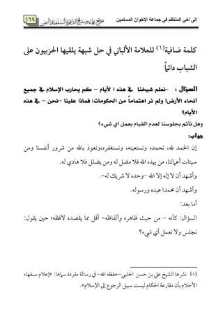 ‫المسلميه‬ ‫اإلخوان‬ ‫جماعة‬ ‫في‬ ‫المنتظم‬ ‫أخي‬ ‫إلى‬759
759
‫ض‬ ‫كؾؿة‬‫افقة‬(7)‫ظذ‬ ‫احلزبققن‬ ‫يؾؼقفا‬ ‫صبفة‬ ‫حؾ‬ ‫يف‬ ‫إلباين‬ ‫لؾعالمة‬
ً‫ام‬‫دائ‬ ‫الشباب‬
:‫ى‬‫الدؤال‬-ّ‫٭ٜا‬ ‫ا‬ ٙ‫ٖر‬ ‫يف‬ ‫غٝدٓا‬ ًِ‫ْع‬–‫مجٝع‬ ‫يف‬ ّ٬‫اإلض‬ ‫حيازب‬ ِ‫ن‬
‫عًٝٓا‬ ‫فُاذا‬ ‫احلهَٛات؛‬ َٔ ً‫ا‬َ‫اٖتُا‬ ‫ْس‬ ‫ٚمل‬ !‫ا٭زض‬ ٤‫أسلا‬–ٔ‫سل‬–ٙ‫ٖر‬ ‫يف‬
‫ا٭ٜاّ؟‬
‫غٞ٤؟‬ ٟ‫أ‬ ٌُ‫بع‬ ّ‫ايكٝا‬ ّ‫يعد‬ ‫ظًٛضٓا‬ ِ‫ْأث‬ ٌٖٚ
‫جواب‬:‫ى‬
‫وُمـ‬ ‫أٟمٗمًٜم٤م‬ ‫ذور‬ ‫ُمـ‬ ‫سم٤مهلل‬ ‫وٟمًتٖمٗمره،وٟمٕمقذ‬ ،‫وٟمًتٕمٞمٜمف‬ ‫ٟمحٛمده‬ ،‫هلل‬ ‫احلٛمد‬ ‫إن‬
.‫ًمف‬ ‫ه٤مدي‬ ‫ومال‬ ‫يْمٚمؾ‬ ‫وُمـ‬ ‫ًمف‬ ‫ُمْمؾ‬ ‫ومال‬ ‫اهلل‬ ‫هيده‬ ‫ُمـ‬ ،‫أقمامًمٜم٤م‬ ‫ؾمٞمئ٤مت‬
‫اهلل‬ ٓ‫إ‬ ‫إًمف‬ ٓ ‫أن‬ ‫وأؿمٝمد‬–‫ًمف‬ ‫ذيؽ‬ ٓ ‫وطمده‬-.
.‫ورؾمقًمف‬ ‫قمٌده‬ ‫حمٛمدا‬ ‫أن‬ ‫وأؿمٝمد‬
:‫سمٕمد‬ ‫أُم٤م‬
‫يم٠مٟمف‬ :‫اًمً١مال‬–‫وأًمٗم٤مفمف‬ ‫فم٤مهره‬ ‫طمٞم٨م‬ ‫ُمـ‬-‫مم‬ ‫أىمؾ‬:‫ي٘مقل‬ ‫طملم‬ :‫ٓومٔمف‬ ‫ي٘مّمده‬ ‫٤م‬
‫رء؟‬ ‫أي‬ ‫ٟمٕمٛمؾ‬ ٓ‫و‬ ‫ٟمجٚمس‬
(1)‫احلٚمٌل‬ ‫طمًـ‬ ‫سمـ‬ ‫قمكم‬ ‫اًمِمٞمخ‬ ‫ٟمنمه٤م‬-‫اهلل‬ ‫طمٗمٔمف‬-:‫ؾمامه٤م‬ ‫ُمٗمردة‬ ‫رؾم٤مًم٦م‬ ‫ذم‬‫ؾمهٗمٝم٤مء‬ ‫إقمالم‬
‫اًمرضمق‬ ‫ؾمٌٞمؾ‬ ‫ًمٞمً٧م‬ ‫احلٙم٤مم‬ ‫ُم٘م٤مرقم٦م‬ ‫سم٠من‬ ‫إطمالم‬‫اإلؾمالم‬ ‫إمم‬ ‫ع‬.
 