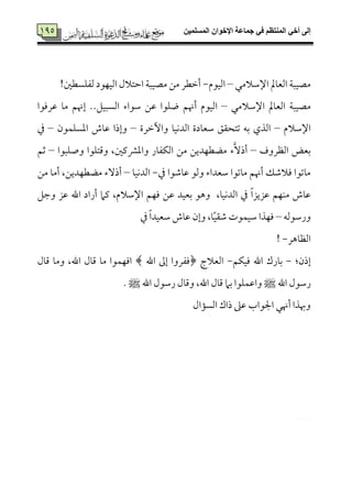 ‫المسلميه‬ ‫اإلخوان‬ ‫جماعة‬ ‫في‬ ‫المنتظم‬ ‫أخي‬ ‫إلى‬795
795
‫اإلؾمالُمل‬ ‫اًمٕم٤ممل‬ ‫ُمّمٞمٌ٦م‬–‫اًمٞمقم‬-!‫ًمٗمٚمًٓملم‬ ‫اًمٞمٝمقد‬ ‫اطمتالل‬ ‫ُمّمٞمٌ٦م‬ ‫ُمـ‬ ‫أظمٓمر‬
‫اإلؾمالُمل‬ ‫اًمٕم٤ممل‬ ‫ُمّمٞمٌ٦م‬–‫اًم‬‫ؾمقاء‬ ‫قمـ‬ ‫وٚمقا‬ ‫أهنؿ‬ ‫ٞمقم‬‫قمرومقا‬ ‫ُم٤م‬ ‫إهنؿ‬ ..‫اًمًٌٞمؾ‬
‫اإلؾمالم‬–‫وأظمرة‬ ‫اًمدٟمٞم٤م‬ ‫ؾمٕم٤مدة‬ ‫شمتح٘مؼ‬ ‫سمف‬ ‫اًمذي‬–‫اعمًٚمٛمقن‬ ‫قم٤مش‬ ‫وإذا‬–‫ذم‬
‫اًمٔمروف‬ ‫سمٕمض‬–َٓ‫أذ‬‫ء‬‫وصٚمٌقا‬ ‫وىمتٚمقا‬ ،‫واعمنميملم‬ ‫اًمٙمٗم٤مر‬ ‫ُمـ‬ ‫ُمْمٓمٝمديـ‬–‫صمؿ‬
‫ذم‬ ‫قم٤مؿمقا‬ ‫وًمق‬ ‫ؾمٕمداء‬ ‫ُم٤مشمقا‬ ‫أهنؿ‬ ‫ومالؿمؽ‬ ‫ُم٤مشمقا‬-‫اًمدٟمٞم٤م‬–‫ُم‬ ‫أُم٤م‬ ،‫ُمْمٓمٝمديـ‬ ‫أذٓء‬‫ـ‬
‫وضمؾ‬ ‫قمز‬ ‫اهلل‬ ‫أراد‬ ‫يمام‬ ،‫اإلؾمالم‬ ‫ومٝمؿ‬ ‫قمـ‬ ‫سمٕمٞمد‬ ‫وهق‬ ،‫اًمدٟمٞم٤م‬ ‫ذم‬ ً‫ا‬‫قمزيز‬ ‫ُمٜمٝمؿ‬ ‫قم٤مش‬
‫ورؾمقًمف‬–ً‫ٞم‬‫ؿم٘م‬ ‫ؾمٞمٛمقت‬ ‫ومٝمذا‬‫ذم‬ ً‫ا‬‫ؾمٕمٞمد‬ ‫قم٤مش‬ ‫وإن‬ ،‫٤م‬
‫اًمٔم٤مهر‬-!
:‫إذن‬-‫ومٞمٙمؿ‬ ‫اهلل‬ ‫سم٤مرك‬-‫اًمٕمالج‬‫اهلل‬ ‫إمم‬ ‫﴿ومٗمروا‬‫ىم٤مل‬ ‫وُم٤م‬ ،‫اهلل‬ ‫ىم٤مل‬ ‫ُم٤م‬ ‫اومٝمٛمقا‬ ﴾
‫اهلل‬ ‫رؾمقل‬‫ط‬‫اهلل‬ ‫رؾمقل‬ ‫وىم٤مل‬ ،‫اهلل‬ ‫ىم٤مل‬ ‫سمام‬ ‫واقمٛمٚمقا‬. ‫ط‬
‫اًمً١مال‬ ‫ذاك‬ ‫قمغم‬ ‫اجلقاب‬ ‫أهنل‬ ‫وهبذا‬
 