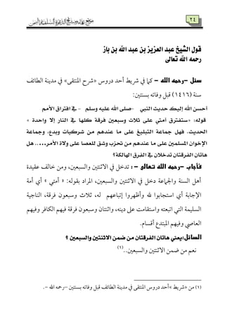 42
‫باز‬ ‫بن‬ ‫اهلل‬ ‫عبد‬ ‫بن‬ ‫العسيس‬ ‫عبد‬ ‫الشيخ‬ ‫قول‬
‫تعاىل‬ ‫اهلل‬ ‫رمحه‬
‫دئلى‬-‫رحمهىاللهى‬-‫دروس‬ ‫أطمد‬ ‫ذيط‬ ‫ذم‬ ‫يمام‬÷‫اعمٜمت٘مك‬ ‫ذح‬×‫اًمٓم٤مئػ‬ ‫ُمديٜم٦م‬ ‫ذم‬
‫ؾمٜم٦م‬7275:‫سمًٜمتلم‬ ‫ووم٤مشمف‬ ‫ىمٌؾ‬ )
‫ايٓيب‬ ‫سدٜح‬ ‫إيٝو‬ ‫اهلل‬ ٔ‫أسط‬-ًِ‫ٚض‬ ً٘ٝ‫ع‬ ‫اهلل‬ ٢ً‫ص‬-‫ا‬ ‫يف‬َِ‫ا٭‬ ‫فرتام‬
:٘‫قٛي‬«٠‫ٚاسد‬ ٫‫إ‬ ‫ايٓاز‬ ‫يف‬ ‫نًٗا‬ ١‫فسق‬ ‫ٚضبعني‬ ‫ث٬خ‬ ٢ً‫ع‬ ‫أَيت‬ ‫ضتفرتم‬»
١‫ٚمجاع‬ ،‫ٚبدع‬ ‫غسنٝات‬ َٔ ِٖ‫عٓد‬ ‫َا‬ ٢ً‫ع‬ ‫ايتبًٝؼ‬ ١‫مجاع‬ ٌٗ‫ف‬ .‫احلدٜح‬
‫ا٭َس‬ ٠٫ٚ ٢ً‫ع‬ ‫يًعصا‬ ‫ٚغل‬ ‫حتصب‬ َٔ ِٖ‫عٓد‬ ‫َا‬ ٢ً‫ع‬ ‫املطًُني‬ ٕ‫اإلخٛا‬…ٌٖ ..
‫اهلايه١؟‬ ‫ِسم‬‫ف‬‫اي‬ ‫يف‬ ٕ٬‫تدخ‬ ٕ‫ايفسقتا‬ ٕ‫ٖاتا‬
‫فأجاب‬‫ى‬-‫رحمهىاللهىتطالىى‬-‫ى‬:‫قم٘مٞمدة‬ ‫ظم٤مًمػ‬ ‫وُمـ‬ ،‫واًمًٌٕملم‬ ‫آصمٜمتلم‬ ‫ذم‬ ‫شمدظمؾ‬
‫سم٘مقًمف‬ ‫اعمراد‬ ،‫واًمًٌٕملم‬ ‫آصمٜمتلم‬ ‫ذم‬ ‫دظمؾ‬ ‫واجلامقم٦م‬ ‫اًمًٜم٦م‬ ‫أهؾ‬:«‫أُمتل‬‫ش‬‫أُم٦م‬ ‫أي‬
‫وأفمٝمروا‬ ‫هلل‬ ‫اؾمتج٤مسمقا‬ ‫أي‬ ‫اإلضم٤مسم٦م‬‫إشمٌ٤مقمٝمؿ‬‫اًمٜم٤مضمٞم٦م‬ ،‫ومرىم٦م‬ ‫وؾمٌٕمقن‬ ‫صمالث‬ ،‫ًمف‬
‫واصمٜمت٤من‬ ،‫ديٜمف‬ ‫قمغم‬ ‫واؾمت٘م٤مُم٧م‬ ‫اشمٌٕمتف‬ ‫اًمتل‬ ‫اًمًٚمٞمٛم٦م‬‫وومٞمٝمؿ‬ ‫اًمٙم٤مومر‬ ‫ومٞمٝمؿ‬ ‫ومرىم٦م‬ ‫وؾمٌٕمقن‬
.‫أىمً٤مم‬ ‫اعمٌتدع‬ ‫وومٞمٝمؿ‬ ‫اًمٕم٤مص‬
:‫الدائل‬‫؟‬ ‫ٚايطبعني‬ ‫ا٫ثٓتني‬ ُٔ‫ض‬ َٔ ٕ‫ايفسقتا‬ ٕ‫ٖاتا‬ ‫ٜعين‬
..‫واًمًٌٕملم‬ ‫آصمٜمتلم‬ ‫وٛمـ‬ ‫ُمـ‬ ‫ٟمٕمؿ‬(1)
(1)‫ُمـ‬÷‫ذيط‬×‫سمًٜمتلم‬ ‫ووم٤مشمف‬ ‫ىمٌؾ‬ ‫اًمٓم٤مئػ‬ ‫ُمديٜم٦م‬ ‫ذم‬ ‫اعمٜمت٘مك‬ ‫دروس‬ ‫أطمد‬–‫اهلل‬ ‫رمحف‬-.
 