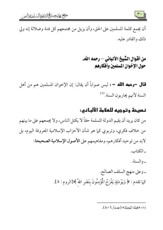 39
‫وزم‬ ‫إٟمف‬ ‫ووالًم٦م‬ ‫ومتٜم٦م‬ ‫يمؾ‬ ‫جمتٛمٕمٝمؿ‬ ‫ُمـ‬ ‫يزيؾ‬ ‫وأن‬ ،‫احلؼ‬ ‫قمغم‬ ‫اعمًٚمٛملم‬ ‫يمٚمٛم٦م‬ ‫جيٛمع‬ ‫أن‬
.‫قمٚمٞمف‬ ‫واًم٘م٤مدر‬ ‫ذًمؽ‬
‫األلب‬ ‫الشيخ‬ ‫أقوال‬ ‫من‬‫اني‬–‫اهلل‬ ‫رمحه‬-
‫وأفكارهه‬ ‫املسلنني‬ ‫اإلخوان‬ ‫حول‬
‫ى‬‫قال‬-‫ى‬‫ىالله‬‫رحمه‬-‫ى‬:‫أهؾ‬ ‫ُمـ‬ ‫هؿ‬ ‫اعمًٚمٛملم‬ ‫اإلظمقان‬ ‫إن‬ :‫ي٘م٤مل‬ ‫أن‬ ً‫٤م‬‫صقاسم‬ ‫ًمٞمس‬
.‫اًمًٜم٦م‬ ‫َي٤مرسمقن‬ ‫ٕهنؿ‬ ‫اًمًٜم٦م‬(1)
:‫نصوحظىوتوجوهىللطالمظىاأللباني‬‫ى‬
‫سمٞمٜمٝمؿ‬ ‫ُم٤م‬ ‫قمغم‬ ‫جيٛمٕمٝمؿ‬ ٓ‫و‬ ،‫اًمٜم٤مس‬ ‫يٙمتؾ‬ ٓ ً‫٤م‬‫طم٘م‬ ‫اعمًٚمٛم٦م‬ ‫اًمدوًم٦م‬ ‫ي٘مٞمؿ‬ ‫أن‬ ‫يريد‬ ‫يم٤من‬ ‫ُمـ‬
‫سمؾ‬ ،‫اًمٞمقم‬ ‫اعمٕمرووم٦م‬ ‫اإلؾمالُمٞم٦م‬ ‫إطمزاب‬ ‫ؿم٠من‬ ‫هق‬ ‫يمام‬ ‫وشمرسمقي‬ ،‫ومٙمري‬ ‫ظمالف‬ ‫ُمـ‬
‫قمغم‬ ‫وُمٗم٤مهٞمٛمٝمؿ‬ ،‫أومٙم٤مرهؿ‬ ‫شمقطمٞمد‬ ‫ُمـ‬ ‫ٓسمد‬:‫الصحقحة‬ ‫اإلشالمقة‬ ‫إصقل‬
‫ه‬.‫اًمٙمت٤مب‬
‫ه‬.‫واًمًٜم٦م‬
‫ه‬.‫اًمّم٤مًمح‬ ‫اًمًٚمػ‬ ‫ُمٜمٝم٩م‬ ‫وقمغم‬
﴿ : ‫شم٘مدم‬ ‫يمام‬َ‫ُقن‬‫ٜم‬ِ‫ُم‬ْ‫١م‬ُْ‫عم‬‫ا‬ ُ‫ح‬ َ‫ر‬ْ‫ٗم‬َ‫ي‬ ٍ‫ذ‬ِ‫ئ‬َ‫ُم‬ْ‫ق‬َ‫ي‬َ‫و‬َِ‫هلل‬‫ا‬ ِ ْ‫ٍَم‬‫ٜم‬ِ‫سم‬: ‫﴾[اًمروم‬5.]
(1)‫اعمجٚم٦م‬ ‫جمٚم٦م‬/‫قمدد‬895.)
 