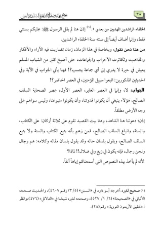 38
‫الراصديـ‬ ‫اخلؾػاء‬‫بعدي‬ ‫مـ‬ ‫ادفديغ‬.‫ش‬(1)
‫اًمرؾمقل‬ ‫ي٘مؾ‬ ‫مل‬ ‫هٜم٤م‬ ‫إذن‬:‫ط‬‫سمًٜمتل‬ ‫قمٚمٞمٙمؿ‬
.‫اًمراؿمديـ‬ ‫اخلٚمٗم٤مء‬ ‫ؾمٜم٦م‬ ‫ؾمٜمتف‬ ‫إمم‬ ً‫٤م‬‫أيْم‬ ‫أو٤مف‬ ‫وإٟمام‬ ،‫وم٘مط‬
:ٍٛ‫ْك‬ ٔ‫سل‬ ‫ٖٓا‬ َٔ‫وإومٙم٤مر‬ ‫أراء‬ ‫ومٞمف‬ ‫شمْم٤مرسم٧م‬ ‫زُم٤من‬ ،‫اًمزُم٤من‬ ‫هذا‬ ‫ذم‬ ‫وسمخ٤مص٦م‬
‫اعمًٚمؿ‬ ‫اًمِمٌ٤مب‬ ‫ُمـ‬ ‫يمثػم‬ ‫أصٌح‬ ‫طمتك‬ ،‫واجلامقم٤مت‬ ‫إطمزاب‬ ‫وشمٙم٤مصمرت‬ ،‫واعمذاه٥م‬
‫إمم‬ ‫يدري‬ ٓ ‫طمػمة‬ ‫ذم‬ ‫يٕمٞمش‬‫وذم‬ ‫أي٦م‬ ‫ذم‬ ‫اجلقاب‬ ‫ي٠مت‬ ‫ومٝمٜم٤م‬ !‫يٜمتً٥م؟‬ ‫مج٤مقم٦م‬ ‫أي‬
!‫احل٤مض؟‬ ‫اًمٕمٍم‬ ‫ذم‬ ،‫اعم١مُمٜملم‬ ‫ؾمٌٞمؾ‬ ‫اشمٌٕمقا‬ :‫اعمذيمقريـ‬ ‫احلديثلم‬
:‫الجواب‬‫اًمًٚمػ‬ ‫اًمّمح٤مسم٦م‬ ‫قمٍم‬ ،‫إول‬ ‫اًمٕمٍم‬ ،‫اًمٖم٤مسمر‬ ‫اًمٕمٍم‬ ‫ذم‬ ‫وإٟمام‬ ،ٓ
‫قمغم‬ ‫ؾمقاهؿ‬ ‫وًمٞمس‬ ،‫ُمتٌققمٜم٤م‬ ‫يٙمقٟمقا‬ ‫وأن‬ ،‫ىمدوشمٜم٤م‬ ‫يٙمقٟمقا‬ ‫أن‬ ‫يٜمٌٖمل‬ ‫ه١مٓء‬ ،‫اًمّم٤مًمح‬
ٕ‫ا‬ ‫وضمف‬.ً‫٤م‬‫ُمٓمٚم٘م‬ ‫رض‬
،‫اًمٙمت٤مب‬ ‫قمغم‬ :‫أريم٤من‬ ‫صمالصم٦م‬ ‫قمغم‬ ‫شم٘مقم‬ ‫اًم٘مّمٞمد‬ ‫سمٞم٧م‬ ‫وهٜم٤م‬ ،‫اًمِم٤مهد‬ ‫هٜم٤م‬ ‫دقمقشمٜم٤م‬ :‫إذن‬
‫يتٌع‬ ٓ‫و‬ ‫واًمًٜم٦م‬ ‫اًمٙمت٤مب‬ ‫يتٌع‬ ‫سم٠مٟمف‬ ‫زقمؿ‬ ‫ومٛمـ‬ ،‫اًمّم٤مًمح‬ ‫اًمًٚمػ‬ ‫واشمٌ٤مع‬ ،‫واًمًٜم٦م‬
‫رضم٤مل‬ ‫هؿ‬ :‫ويمالُمف‬ ‫ُم٘م٤مًمف‬ ‫سمٚمً٤من‬ ‫ي٘مقل‬ ‫وىمد‬ ‫طم٤مًمف‬ ‫سمٚمً٤من‬ ‫وي٘مقل‬ ،‫اًمّم٤مًمح‬ ‫اًمًٚمػ‬
‫و‬ ‫وذم‬ ‫زيغ‬ ‫ذم‬ ‫يٙمقن‬ ‫وم٢مٟمف‬ ،‫رضم٤مل‬ ‫وٟمحـ‬‫عم٤مذا؟‬ !!‫الل‬
.ً‫٤م‬‫آٟمٗم‬ ً‫٤م‬‫إي٤مه‬ ‫أؾمٛمٕمٜم٤ميمؿ‬ ‫اًمتل‬ ‫اًمٜمّمقص‬ ‫هبذه‬ ‫ي٠مظمذ‬ ‫مل‬ ‫ٕٟمف‬
(1)‫لغره‬ ‫صحقح‬‫ذم‬ ‫داود‬ ‫أسمهق‬ ‫.أظمرضمف‬‫اًمًهٜمـ‬5/73‫رىمهؿ‬2597‫صهححف‬ ‫واحلهدي٨م‬ ،)
‫ذم‬ ‫إًمٌ٤مين‬‫اًمّمحٞمح٦م‬5/7/547‫ذم‬ ‫ؿمٞمخٜم٤م‬ ‫ًمٖمػمه‬ ‫وصححف‬ ،)÷‫اًمدٓئؾ‬×275‫)،واٟمٔمر‬
:÷‫اًمٜمقوي٦م‬ ‫سمٕمقن‬‫ر‬ٕ‫ا‬ ‫حت٘مٞمؼ‬×‫رىمؿ‬48.)
 