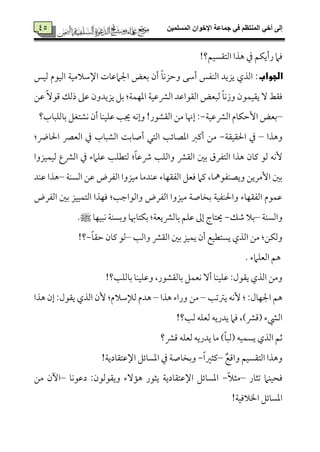 ‫المسلميه‬ ‫اإلخوان‬ ‫جماعة‬ ‫في‬ ‫المنتظم‬ ‫أخي‬ ‫إلى‬25
25 !‫اًمت٘مًٞمؿ؟‬ ‫هذا‬ ‫ذم‬ ‫رأيٙمؿ‬ ‫ومام‬
‫الجواب‬‫اإلؾمالُمٞم٦م‬ ‫اجلامقم٤مت‬ ‫سمٕمض‬ ‫أن‬ ً‫٤م‬‫وطمزٟم‬ ‫أؾمك‬ ‫اًمٜمٗمس‬ ‫يزيد‬ ‫اًمذي‬ :‫ًمٞمس‬ ‫اًمٞمقم‬
‫قمـ‬ ًٓ‫ىمق‬ ‫ذًمؽ‬ ‫قمغم‬ ‫يزيدون‬ ‫سمؾ‬ :‫اعمٝمٛم٦م‬ ‫اًمنمقمٞم٦م‬ ‫اًم٘مقاقمد‬ ‫ًمٌٕمض‬ ً‫٤م‬‫وزٟم‬ ‫ي٘مٞمٛمقن‬ ٓ ‫وم٘مط‬
–‫اًمنمقمٞم٦م‬ ‫إطمٙم٤مم‬ ‫سمٕمض‬-‫سم٤مًمٚمٌ٤مب؟‬ ‫ٟمِمتٖمؾ‬ ‫أن‬ ‫قمٚمٞمٜم٤م‬ ‫جي٥م‬ ‫وإٟمف‬ !‫اًم٘مِمقر‬ ‫ُمـ‬ ‫إهن٤م‬ :
‫وهذا‬–‫احل٘مٞم٘م٦م‬ ‫ذم‬-:‫احل٤مض‬ ‫اًمٕمٍم‬ ‫ذم‬ ‫اًمِمٌ٤مب‬ ‫أص٤مسم٧م‬ ‫اًمتل‬ ‫اعمّم٤مئ٥م‬ ‫أيمؼم‬ ‫ُمـ‬
‫سملم‬ ‫اًمتٗمرق‬ ‫هذا‬ ‫يم٤من‬ ‫ًمق‬ ‫ٕٟمف‬‫ًمٞمٛمٞمزوا‬ ‫اًمنمع‬ ‫ذم‬ ‫قمٚمامء‬ ‫ًمتٓمٚم٥م‬ :ً‫٤م‬‫ذقم‬ ‫واًمٚم٥م‬ ‫اًم٘منم‬
‫اًمًٜم٦م‬ ‫قمـ‬ ‫اًمٗمرض‬ ‫ُمٞمزوا‬ ‫قمٜمدُم٤م‬ ‫اًمٗم٘مٝم٤مء‬ ‫ومٕمؾ‬ ‫يمام‬ ،‫ويّمٜمٗمقمه٤م‬ ‫إُمريـ‬ ‫سملم‬–‫قمٜمد‬ ‫هذا‬
‫اًمٗمرض‬ ‫سملم‬ ‫اًمتٛمٞمٞمز‬ ‫ومٝمذا‬ :‫واًمقاضم٥م‬ ‫اًمٗمرض‬ ‫ُمٞمزوا‬ ‫سمخ٤مص٦م‬ ‫واحلٜمٗمٞم٦م‬ ‫اًمٗم٘مٝم٤مء‬ ‫قمٛمقم‬
‫واًمًٜم٦م‬–‫ؿمؽ‬ ‫سمال‬-‫ٟمٌٞمٝم٤م‬ ‫وسمًٜم٦م‬ ‫سمٙمت٤مهب٤م‬ :‫سم٤مًمنميٕم٦م‬ ‫قمٚمؿ‬ ‫إمم‬ ‫َيت٤مج‬‫ط‬.
‫واًم٥م‬ ‫اًم٘منم‬ ‫سملم‬ ‫يٛمٞمز‬ ‫أن‬ ‫يًتٓمٞمع‬ ‫اًمذي‬ ‫ُمـ‬ :‫وًمٙمـ‬–ً‫٤م‬‫طم٘م‬ ‫يم٤من‬ ‫ًمق‬-‫؟‬!
. ‫اًمٕمٚمامء‬ ‫هؿ‬
!‫سم٤مًمٚم٥م؟‬ ‫وقمٚمٞمٜم٤م‬ ،‫سم٤مًم٘مِمقر‬ ‫ٟمٕمٛمؾ‬ ٓ‫أ‬ ‫قمٚمٞمٜم٤م‬ :‫ي٘مقل‬ ‫اًمذي‬ ‫وُمـ‬
‫يؽمشم٥م‬ ‫ٕٟمف‬ : :‫اجلٝم٤مل‬ ‫هؿ‬–‫هذا‬ ‫وراء‬ ‫ُمـ‬–‫هذا‬ ‫إن‬ :‫ي٘مقل‬ ‫اًمذي‬ ‫ٕن‬ :‫ًمإلؾمالم‬ ‫هدم‬
!‫ًم٥م؟‬ ‫ًمٕمٚمف‬ ‫يدريف‬ ‫ومام‬ ،)‫ىمنم‬ ‫اًمٌمء‬
ً‫٤م‬ٌ‫ًم‬ ‫يًٛمٞمف‬ ‫اًمذي‬ ‫صمؿ‬‫ىمنم؟‬ ‫ًمٕمٚمف‬ ‫يدريف‬ ‫ُم٤م‬ )
ٌ‫واىمع‬ ‫اًمت٘مًٞمؿ‬ ‫وهذا‬–ً‫ا‬‫يمثػم‬-!‫اإلقمت٘م٤مدي٦م‬ ‫اعمً٤مئؾ‬ ‫ذم‬ ‫وسمخ٤مص٦م‬
‫شمث٤مر‬ ‫ومحٞمٜمام‬–ً‫ال‬‫ُمث‬-‫دقمقٟم٤م‬ :‫وي٘مقًمقن‬ ‫ه١مٓء‬ ‫يثقر‬ ‫اإلقمت٘م٤مدي٦م‬ ‫اعمً٤مئؾ‬–‫ُمـ‬ ‫أن‬
!‫اخلالومٞم٦م‬ ‫اعمً٤مئؾ‬
 