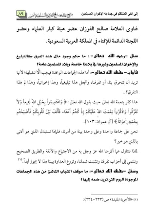 ‫المسلميه‬ ‫اإلخوان‬ ‫جماعة‬ ‫في‬ ‫المنتظم‬ ‫أخي‬ ‫إلى‬89
89
‫الػقزان‬ ‫صالح‬ ‫العالمة‬ ‫فتاوى‬‫وظضق‬ ‫العؾامء‬ ‫كبار‬ ‫هقئة‬ ‫ظضق‬
.‫السعقدية‬ ‫العربقة‬ ‫ادؿؾؽة‬ ‫يف‬ ‫لإلفتاء‬ ‫الدائؿة‬ ‫الؾجـة‬
‫ى‬ ‫دئل‬-‫ىتطالى‬ ‫ى‬ ‫ىالله‬ ‫رحمه‬-‫ى‬:‫نايتبًٝؼ‬ ‫ايفسم‬ ٙ‫ٖر‬ ٌ‫َج‬ ‫ٚدٛد‬ ِ‫سه‬ ‫َا‬
‫ب٬دْا‬ ‫يف‬ ‫ٚغريٖا‬ ‫املطًُني‬ ٕ‫ٚاإلخٛا‬‫عاَ١؟‬ ‫املطًُني‬ ‫ٚب٬د‬ ،١‫خاص‬
‫فأجاب‬-‫ى‬‫حفظهىاللهىتطالى‬-:‫ٕهن٤م‬ :‫ٟمت٘مٌٚمٝم٤م‬ َٓ‫أ‬ ‫ومٞمج٥م‬ ‫اًمقاومدة‬ ‫اجلامقم٤مت‬ ‫هذه‬ ‫أُم٤م‬
‫هذا‬ ‫مل‬ ‫وهذا‬ ،ً‫٤م‬‫إظمقاٟمٞم‬ ‫وهذا‬ ،ً‫٤م‬‫شمٌٚمٞمٖمٞم‬ ‫هذا‬ ‫ودمٕمؾ‬ ،‫شمٗمرىمٜم٤م‬ ‫أو‬ ،‫سمٜم٤م‬ ‫شمٜمحرق‬ ‫أن‬ ‫شمريد‬
..‫اًمتٗمرق؟‬
:‫شمٕم٤ممم‬ ‫اهلل‬ ‫ي٘مقل‬ ‫طمٞم٨م‬ ‫شمٕم٤ممم‬ ‫اهلل‬ ‫سمٜمٕمٛم٦م‬ ‫يمٗمر‬ ‫هذا‬﴿ِ‫سم‬ ْ‫ا‬‫ق‬ُ‫ٛم‬ ِ‫َّم‬‫ت‬ْ‫قم‬‫ا‬َ‫و‬ََٓ‫و‬ ً‫٤م‬‫ٞمٕم‬ِ َ‫مج‬ ِّ‫هلل‬‫ا‬ ِ‫ؾ‬ٌَْ‫ح‬
‫ُؿ‬‫ت‬ْ‫ح‬ٌَ ْ‫ص‬َ‫٠م‬َ‫وم‬ ْ‫ُؿ‬‫ٙم‬ِ‫قسم‬ُ‫ٚم‬ُ‫ىم‬ َ ْ‫لم‬َ‫سم‬ َ‫ػ‬َ‫ًم‬َ‫٠م‬َ‫وم‬ ‫اء‬َ‫د‬ْ‫قم‬َ‫أ‬ ْ‫ُؿ‬‫ت‬‫ُٜم‬‫يم‬ ْ‫ذ‬ِ‫إ‬ ْ‫ُؿ‬‫ٙم‬ْ‫ٞم‬َ‫ٚم‬َ‫قم‬ ِّ‫هلل‬‫ا‬ َ‫٧م‬َ‫ٛم‬ْ‫ٕم‬ِ‫ٟم‬ ْ‫ا‬‫و‬ ُ‫ُر‬‫يم‬ْ‫ذ‬‫ا‬َ‫و‬ ْ‫ا‬‫ق‬ُ‫ىم‬ َ‫ر‬َ‫ٗم‬َ‫شم‬
ً‫٤م‬‫اٟم‬َ‫ق‬ ْ‫ظم‬ِ‫إ‬ ِ‫ف‬ِ‫ت‬َ‫ٛم‬ْ‫ٕم‬ِ‫ٜم‬ِ‫سم‬:‫قمٛمران‬ ‫[آل‬ ﴾793.]
‫هق‬ ‫اًمذي‬ ‫ٟمًتٌدل‬ ‫ومٚمامذا‬ ،‫أُمرٟم٤م‬ ‫ُمـ‬ ‫سمٞمٜم٦م‬ ‫وطمدة‬ ‫وقمغم‬ ‫واطمدة‬ ‫مج٤مقم٦م‬ ‫قمغم‬ ‫ٟمحـ‬‫أدٟمك‬
‫ظمػم؟‬ ‫هق‬ ‫سم٤مًمذي‬
‫اًمّمحٞمح‬ ‫واًمٓمريؼ‬ ‫وإًمٗم٦م‬ ‫آضمتامع‬ ‫ُمـ‬ ‫سمف‬ ‫وضمؾ‬ ‫قمز‬ ‫اهلل‬ ‫أيمرُمٜم٤م‬ ‫قمام‬ ‫ٟمتٜم٤مزل‬ ‫عم٤مذا‬
.ً‫ا‬‫أسمد‬ ‫جيقز‬ ٓ ‫هذا‬ ‫سمٞمٜمٜم٤م‬ ‫اًمٕمداوة‬ ‫وشمزرع‬ ،‫ؿمٛمٚمٜم٤م‬ ‫وشمِمت٧م‬ ‫شمٗمرىمٜم٤م‬ ‫أطمزاب‬ ‫إمم‬ ‫وٟمٜمتٛمل‬(1)
‫ودئلى‬-‫ىتطالى‬‫حفظهىالله‬-:‫اجلُاعات‬ ٙ‫ٖر‬ َٔ ٧‫ايٓاغ‬ ‫ايػباب‬ ‫َٛقف‬ ‫َا‬
‫ت‬ ‫اييت‬ ّٛٝ‫اي‬ ٠‫املٛدٛد‬‫إيٝٗا؟‬ ُ٘‫ض‬ ‫سٜد‬
(1)‫اعمٗمٞمدة‬ ‫إضمقسم٦م‬‫ص‬433-432.)
 