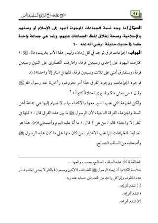 92
/‫الدؤال‬ِٗ‫ٚصف‬ ٚ‫أ‬ ّ٬‫اإلض‬ ‫إىل‬ ّٛٝ‫اي‬ ٠‫املٛدٛد‬ ‫اجلُاعات‬ ١‫ْطب‬ ٘‫ٚد‬ ‫َا‬
٠‫ٚاسد‬ ١‫مجاع‬ ٖٞ ‫ٚإمنا‬ ،ًِٗٝ‫ع‬ ‫اجلُاعات‬ ‫يفغ‬ ‫إط٬م‬ ١‫ٚصش‬ ،١َٝ٬‫باإلض‬
١‫سرٜف‬ ‫سدٜح‬ ‫يف‬ ‫نُا‬–٘ٓ‫ع‬ ‫اهلل‬ ٞ‫زض‬-‫؟‬
:‫الجواب‬‫هذا‬ ‫وًمٞمس‬ ،‫زُم٤من‬ ‫يمؾ‬ ‫ذم‬ ‫شمقضمد‬ ‫ومرق‬ ‫اجلامقم٤مت‬‫ىم٤مل‬ ،‫سمٖمري٥م‬ ‫إُمر‬: ‫ط‬«
‫إطمد‬ ‫قمغم‬ ‫اًمٞمٝمقد‬ ‫اومؽمىم٧م‬‫وؾمٌٕملم‬ ‫اصمٜمتلم‬ ‫قمغم‬ ‫اًمٜمّم٤مرى‬ ‫واومؽمىم٧م‬ ،‫ومرىم٦م‬ ‫وؾمٌٕملم‬ ‫ى‬
‫واطمدة‬ ٓ‫إ‬ ‫اًمٜم٤مر‬ ‫ذم‬ ‫يمٚمٝم٤م‬ ،‫ومرىم٦م‬ ‫وؾمٌٕملم‬ ‫صمالث‬ ‫قمغم‬ ‫أُمتل‬ ‫وؾمتٗمؽمق‬ ،‫ومرىم٦م‬‫ش‬1).
‫اهلل‬ ‫رؾمقل‬ ‫قمٜمف‬ ‫وأظمؼمٟم٤م‬ ،‫ُمٕمروف‬ ‫أُمر‬ ‫هذا‬ ‫اًمٗمرق‬ ‫ووضمقد‬ ،‫اجلامقم٤مت‬ ‫ومقضمقد‬‫ط‬
:‫وىم٤مل‬«‫ا‬ ‫ومًػمى‬ ‫ُمٜمٙمؿ‬ ‫يٕمش‬ ‫ُمـ‬ً‫ا‬‫يمثػم‬ ً‫٤م‬‫ظمتالوم‬.‫ش‬2
‫أهؾ‬ ‫مج٤مقم٦م‬ ‫هل‬ ‫إًمٞمٝم٤م‬ ‫وآٟمْمامم‬ ‫هب٤م‬ ‫وآىمتداء‬ ‫ُمٕمٝم٤م‬ ‫اًمًػم‬ ‫جي٥م‬ ‫اًمتل‬ ‫اجلامقم٦م‬ ‫وًمٙمـ‬
‫اًمرؾمقل‬ ‫ٕن‬ ،‫اًمٜم٤مضمٞم٦م‬ ‫اًمٗمرىم٦م‬ ،‫واجلامقم٦م‬ ‫اًمًٜم٦م‬‫ط‬: ‫ىم٤مل‬ ‫اًمٗمرق‬ ‫هذه‬ ‫سملم‬ ‫عم٤م‬«‫ذم‬ ‫يمٚمٝم٤م‬
‫واطمدة‬ ٓ‫إ‬ ‫اًمٜم٤مر‬‫ش‬:‫ىم٤مل‬ ‫؟‬ ‫هل‬ ‫ُمـ‬ :‫ىم٤مًمقا‬«‫وأصح٤مر‬ ‫اًمٞمقم‬ ‫قمٚمٞمف‬ ‫أٟم٤م‬ ‫ُم٤م‬‫ش‬3)‫هق‬ ‫هذا‬ .
‫اًمْم٤مسم‬‫اًمرؾمقل‬ ‫قمٚمٞمف‬ ‫يم٤من‬ ‫ُم٤م‬ ‫قمغم‬ ‫ُمٜمٝم٤م‬ ‫يم٤من‬ ‫سمٛمـ‬ ‫آقمتٌ٤مر‬ ‫جي٥م‬ ‫إٟمام‬ ‫وم٤مجلامقم٤مت‬ ‫ط‬‫ط‬
.‫اًمّم٤مًمح‬ ‫اًمًٚمػ‬ ‫ُمـ‬ ‫وأصح٤مسمف‬
‫اعمخ٤مًم‬... ‫واىمٕمٝم٤م‬ ‫سمحً٥م‬ ،‫اًمّم٤مًمح‬ ‫اًمًٚمػ‬ ‫قمٚمٞمف‬ ‫يم٤من‬ ‫عم٤م‬ ‫ٗم٦م‬
‫اًمرؾمقل‬ ‫إيٕم٤مد‬ ‫أن‬ :‫اًمٙمالم‬ ‫ظمالص٦م‬‫ط‬‫ًمٚمٓمقائػ‬‫أو‬ ،‫اخلٚمهقد‬ ‫يٕمٜمهل‬ ٓ ‫سم٤مًمٜم٤مر‬ )‫وؾمٌٕمقن‬ ‫اإلصمٜملم‬
.‫رسمف‬ ‫قمٜمد‬ ‫طمً٤مسمف‬ ‫اعمٜمحروملم‬ ‫ُمـ‬ ٍ‫واطمد‬ ‫يمؾ‬ ‫وإٟمام‬ ،‫اخلٚمقد‬ ‫قمدم‬
1)). ‫خترجيف‬ ‫شم٘مدم‬
2.‫خترجيف‬ ‫شم٘مدم‬
(3).‫خترجيف‬ ‫شم٘مدم‬
 