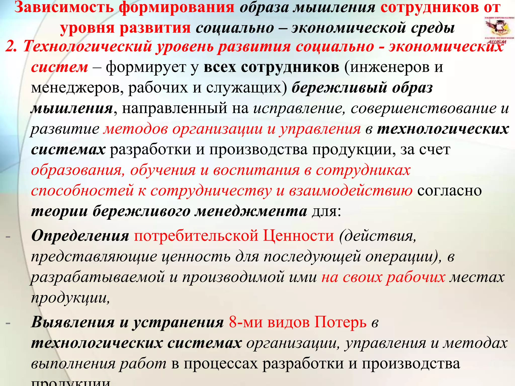 Зависимость формирования образа мышления сотрудников от
уровня развития социально – экономической среды
2. Технологический уровень развития социально - экономических
систем – формирует у всех сотрудников (инженеров и
менеджеров, рабочих и служащих) бережливый образ
мышления, направленный на исправление, совершенствование и
развитие методов организации и управления в технологических
системах разработки и производства продукции, за счет
образования, обучения и воспитания в сотрудниках
способностей к сотрудничеству и взаимодействию согласно
теории бережливого менеджмента для:
- Определения потребительской Ценности (действия,
представляющие ценность для последующей операции), в
разрабатываемой и производимой ими на своих рабочих местах
продукции,
- Выявления и устранения 8-ми видов Потерь в
технологических системах организации, управления и методах
выполнения работ в процессах разработки и производства
 