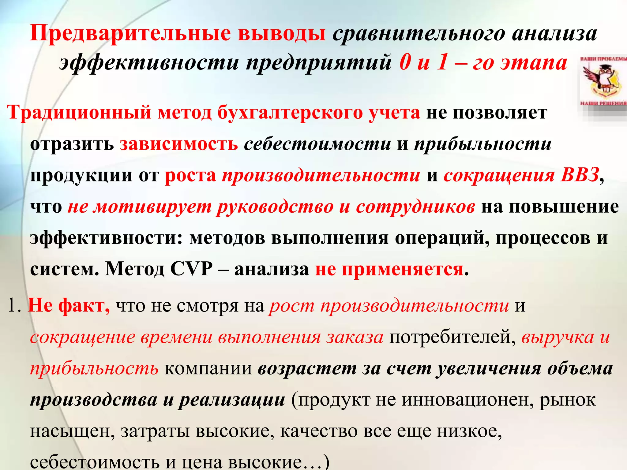 Предварительные выводы сравнительного анализа
эффективности предприятий 0 и 1 – го этапа
Традиционный метод бухгалтерского учета не позволяет
отразить зависимость себестоимости и прибыльности
продукции от роста производительности и сокращения ВВЗ,
что не мотивирует руководство и сотрудников на повышение
эффективности: методов выполнения операций, процессов и
систем. Метод CVP – анализа не применяется.
1. Не факт, что не смотря на рост производительности и
сокращение времени выполнения заказа потребителей, выручка и
прибыльность компании возрастет за счет увеличения объема
производства и реализации (продукт не инновационен, рынок
насыщен, затраты высокие, качество все еще низкое,
себестоимость и цена высокие…)
 
