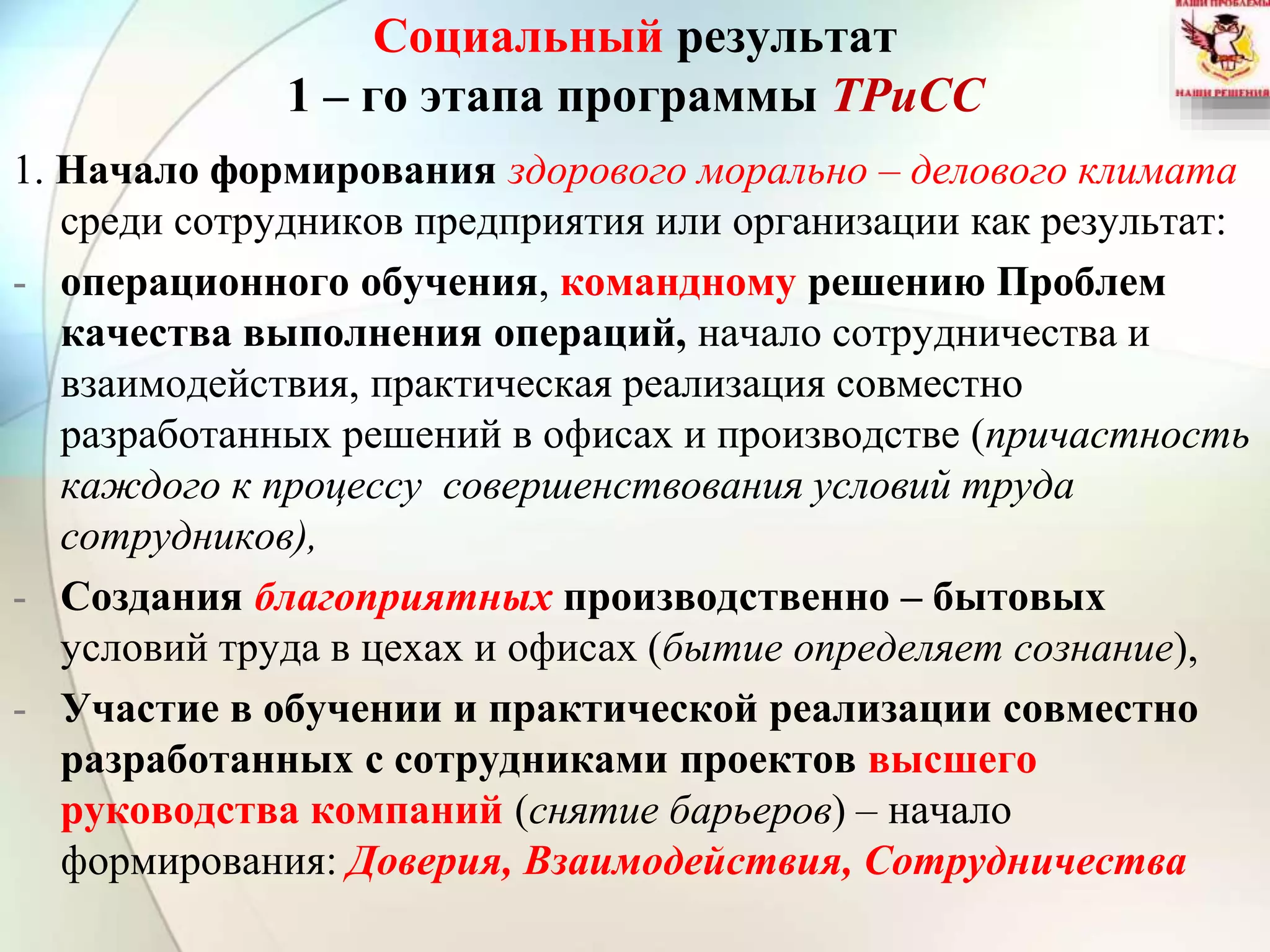 Социальный результат
1 – го этапа программы ТРиСС
1. Начало формирования здорового морально – делового климата
среди сотрудников предприятия или организации как результат:
- операционного обучения, командному решению Проблем
качества выполнения операций, начало сотрудничества и
взаимодействия, практическая реализация совместно
разработанных решений в офисах и производстве (причастность
каждого к процессу совершенствования условий труда
сотрудников),
- Создания благоприятных производственно – бытовых
условий труда в цехах и офисах (бытие определяет сознание),
- Участие в обучении и практической реализации совместно
разработанных с сотрудниками проектов высшего
руководства компаний (снятие барьеров) – начало
формирования: Доверия, Взаимодействия, Сотрудничества
 