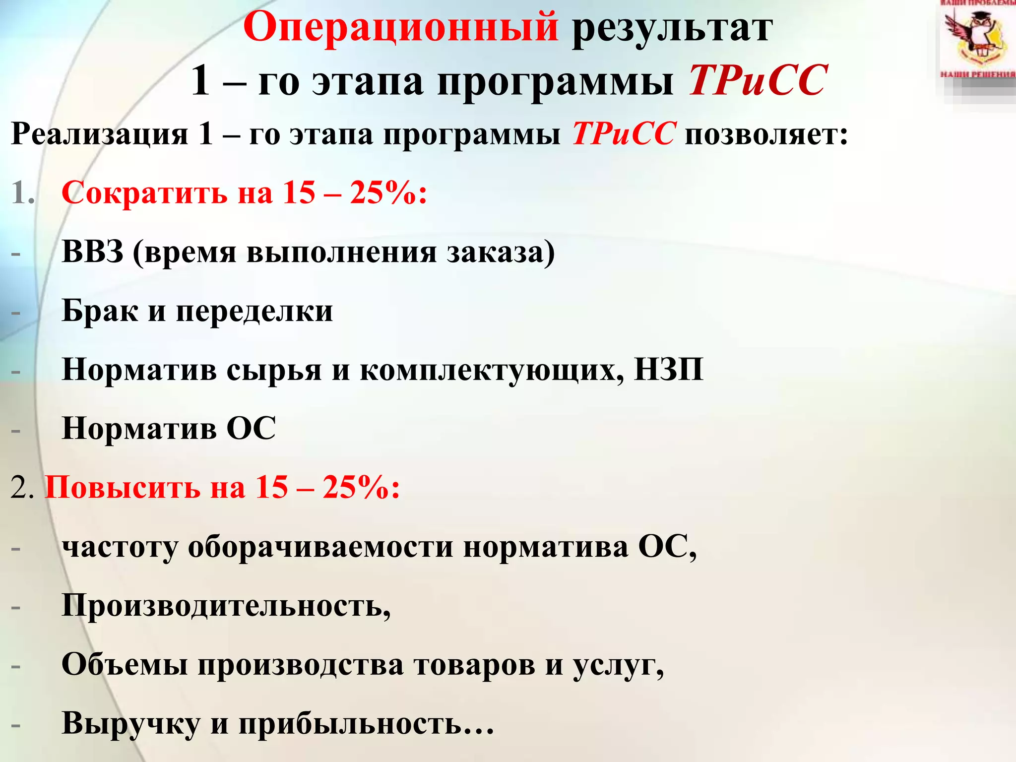 Операционный результат
1 – го этапа программы ТРиСС
Реализация 1 – го этапа программы ТРиСС позволяет:
1. Сократить на 15 – 25%:
- ВВЗ (время выполнения заказа)
- Брак и переделки
- Норматив сырья и комплектующих, НЗП
- Норматив ОС
2. Повысить на 15 – 25%:
- частоту оборачиваемости норматива ОС,
- Производительность,
- Объемы производства товаров и услуг,
- Выручку и прибыльность…
 