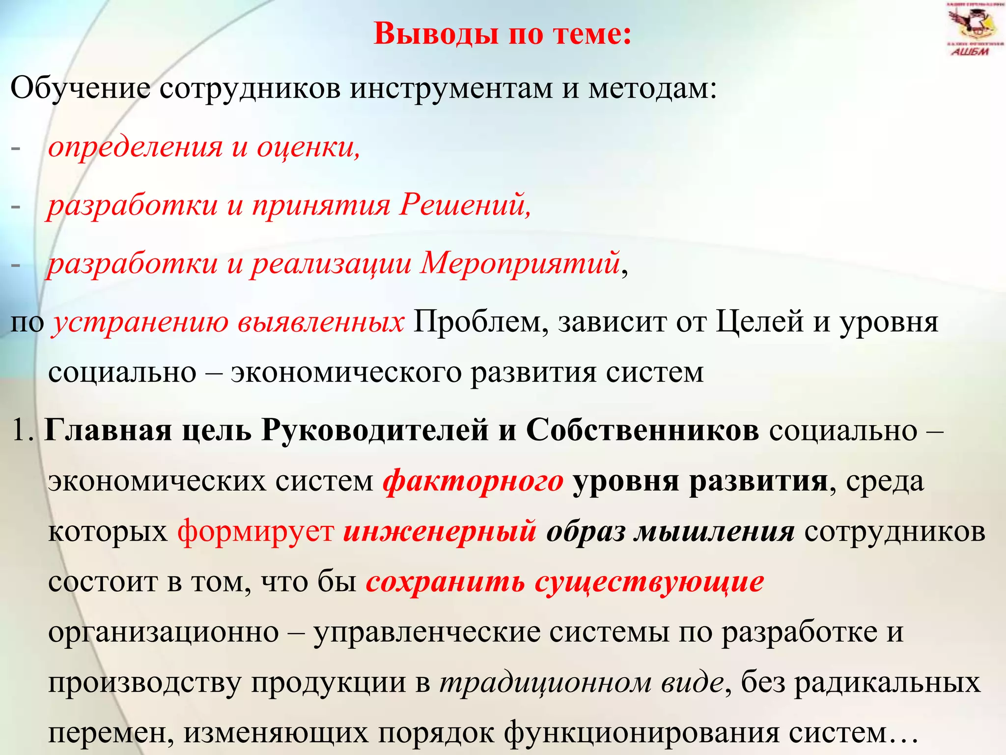 Выводы по теме:
Обучение сотрудников инструментам и методам:
- определения и оценки,
- разработки и принятия Решений,
- разработки и реализации Мероприятий,
по устранению выявленных Проблем, зависит от Целей и уровня
социально – экономического развития систем
1. Главная цель Руководителей и Собственников социально –
экономических систем факторного уровня развития, среда
которых формирует инженерный образ мышления сотрудников
состоит в том, что бы сохранить существующие
организационно – управленческие системы по разработке и
производству продукции в традиционном виде, без радикальных
перемен, изменяющих порядок функционирования систем…
 