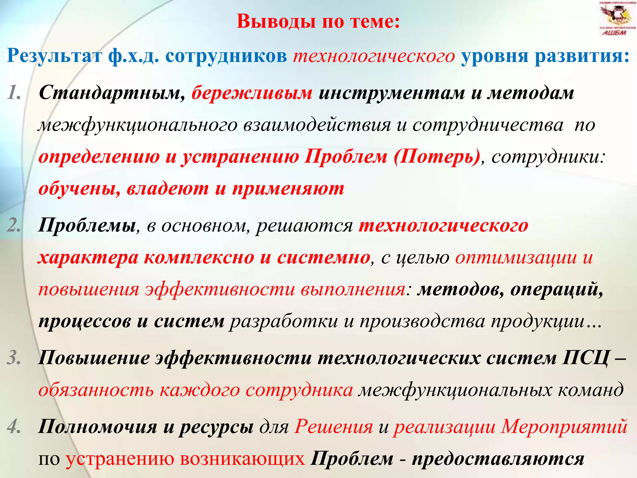 Выводы по теме:
Результат ф.х.д. сотрудников технологического уровня развития:
1. Стандартным, бережливым инструментам и методам
межфункционального взаимодействия и сотрудничества по
определению и устранению Проблем (Потерь), сотрудники:
обучены, владеют и применяют
2. Проблемы, в основном, решаются технологического
характера комплексно и системно, с целью оптимизации и
повышения эффективности выполнения: методов, операций,
процессов и систем разработки и производства продукции…
3. Повышение эффективности технологических систем ПСЦ –
обязанность каждого сотрудника межфункциональных команд
4. Полномочия и ресурсы для Решения и реализации Мероприятий
по устранению возникающих Проблем - предоставляются
 