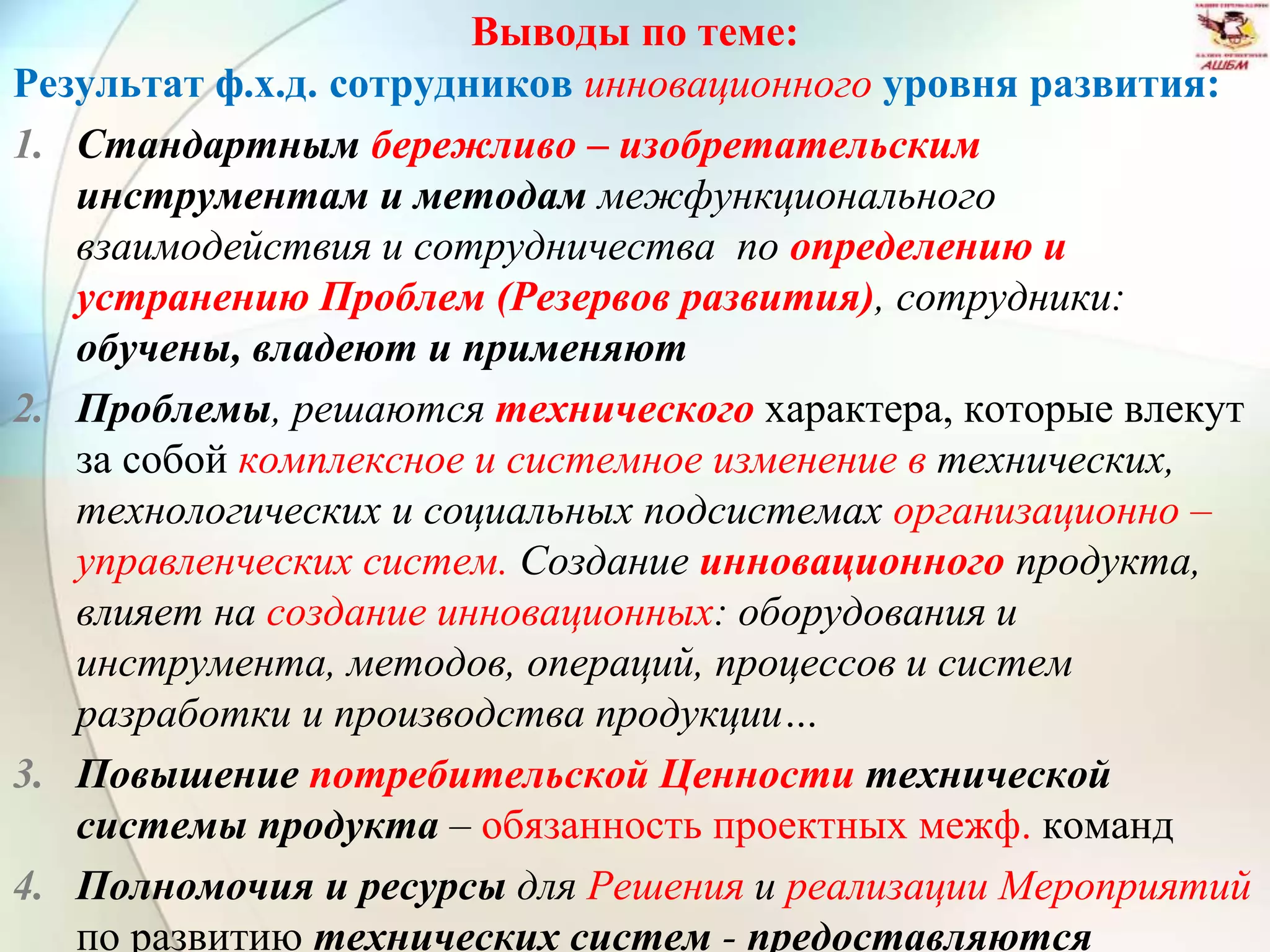 Выводы по теме:
Результат ф.х.д. сотрудников инновационного уровня развития:
1. Стандартным бережливо – изобретательским
инструментам и методам межфункционального
взаимодействия и сотрудничества по определению и
устранению Проблем (Резервов развития), сотрудники:
обучены, владеют и применяют
2. Проблемы, решаются технического характера, которые влекут
за собой комплексное и системное изменение в технических,
технологических и социальных подсистемах организационно –
управленческих систем. Создание инновационного продукта,
влияет на создание инновационных: оборудования и
инструмента, методов, операций, процессов и систем
разработки и производства продукции…
3. Повышение потребительской Ценности технической
системы продукта – обязанность проектных межф. команд
4. Полномочия и ресурсы для Решения и реализации Мероприятий
по развитию технических систем - предоставляются
 