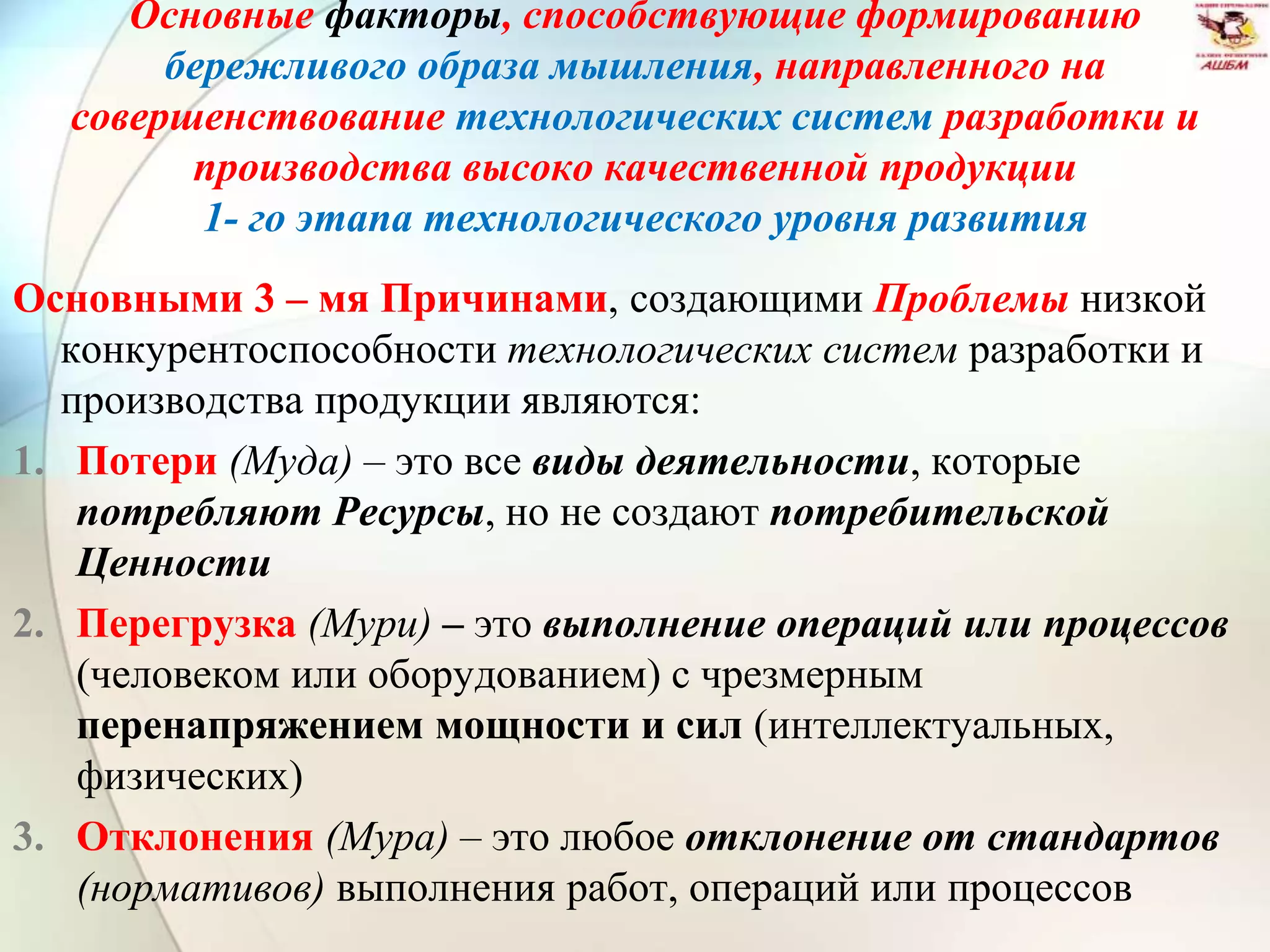 Основные факторы, способствующие формированию
бережливого образа мышления, направленного на
совершенствование технологических систем разработки и
производства высоко качественной продукции
1- го этапа технологического уровня развития
Основными 3 – мя Причинами, создающими Проблемы низкой
конкурентоспособности технологических систем разработки и
производства продукции являются:
1. Потери (Муда) – это все виды деятельности, которые
потребляют Ресурсы, но не создают потребительской
Ценности
2. Перегрузка (Мури) – это выполнение операций или процессов
(человеком или оборудованием) с чрезмерным
перенапряжением мощности и сил (интеллектуальных,
физических)
3. Отклонения (Мура) – это любое отклонение от стандартов
(нормативов) выполнения работ, операций или процессов
 