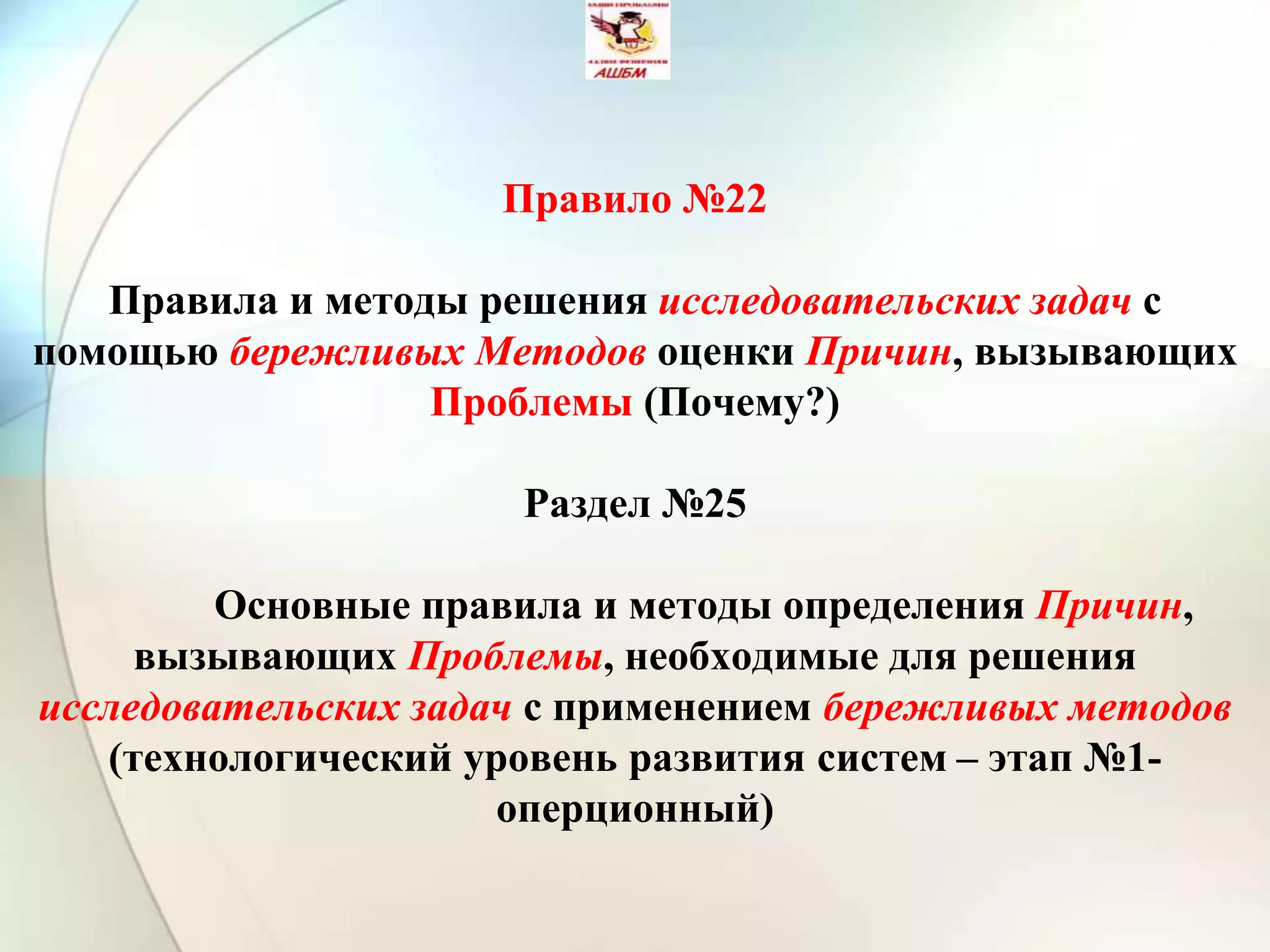 Правило №22
Правила и методы решения исследовательских задач с
помощью бережливых Методов оценки Причин, вызывающих
Проблемы (Почему?)
Раздел №25
Основные правила и методы определения Причин,
вызывающих Проблемы, необходимые для решения
исследовательских задач с применением бережливых методов
(технологический уровень развития систем – этап №1-
оперционный)
 