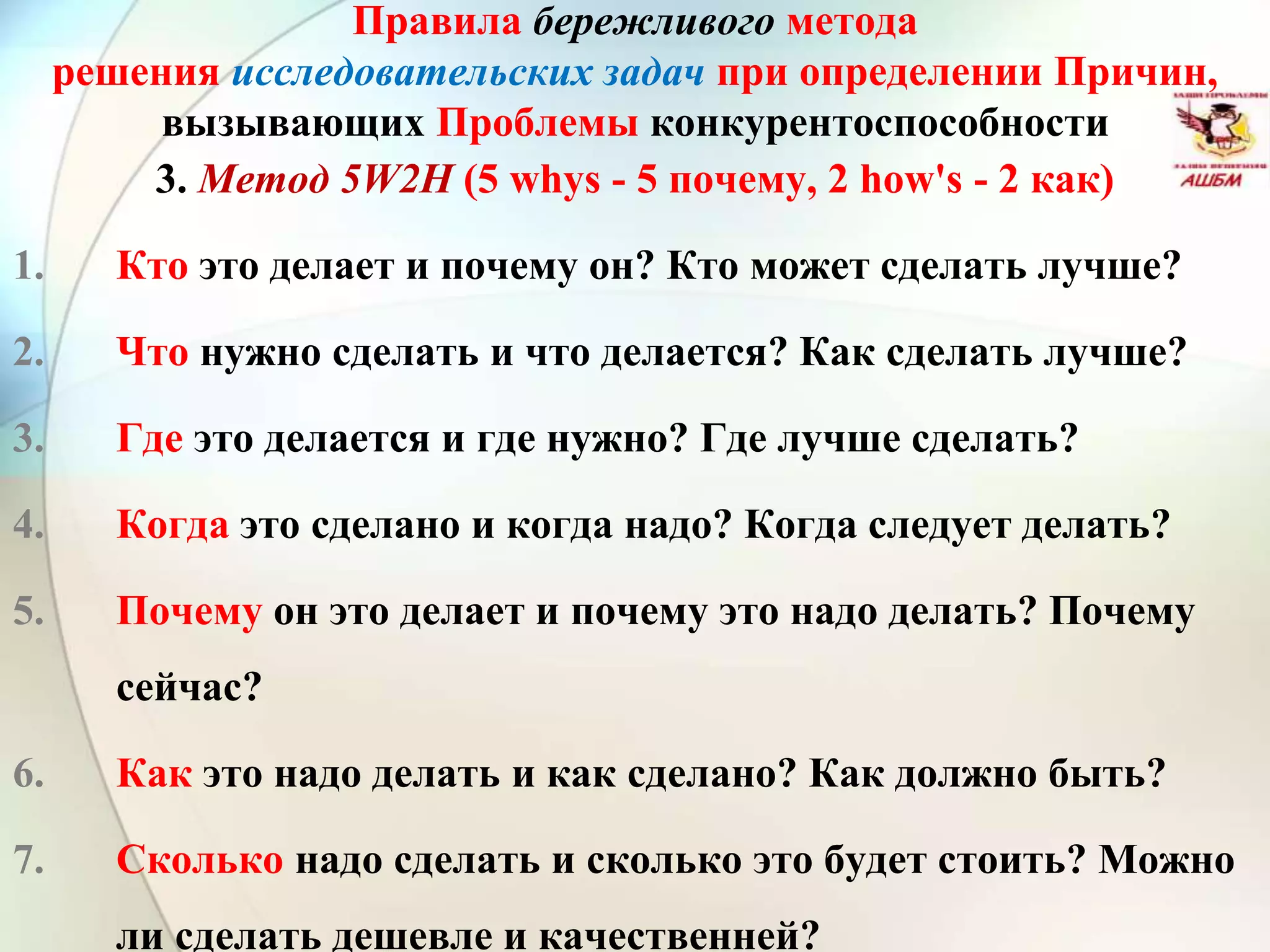 Правила бережливого метода
решения исследовательских задач при определении Причин,
вызывающих Проблемы конкурентоспособности
3. Метод 5W2H (5 whys - 5 почему, 2 how's - 2 как)
1. Кто это делает и почему он? Кто может сделать лучше?
2. Что нужно сделать и что делается? Как сделать лучше?
3. Где это делается и где нужно? Где лучше сделать?
4. Когда это сделано и когда надо? Когда следует делать?
5. Почему он это делает и почему это надо делать? Почему
сейчас?
6. Как это надо делать и как сделано? Как должно быть?
7. Сколько надо сделать и сколько это будет стоить? Можно
ли сделать дешевле и качественней?
 