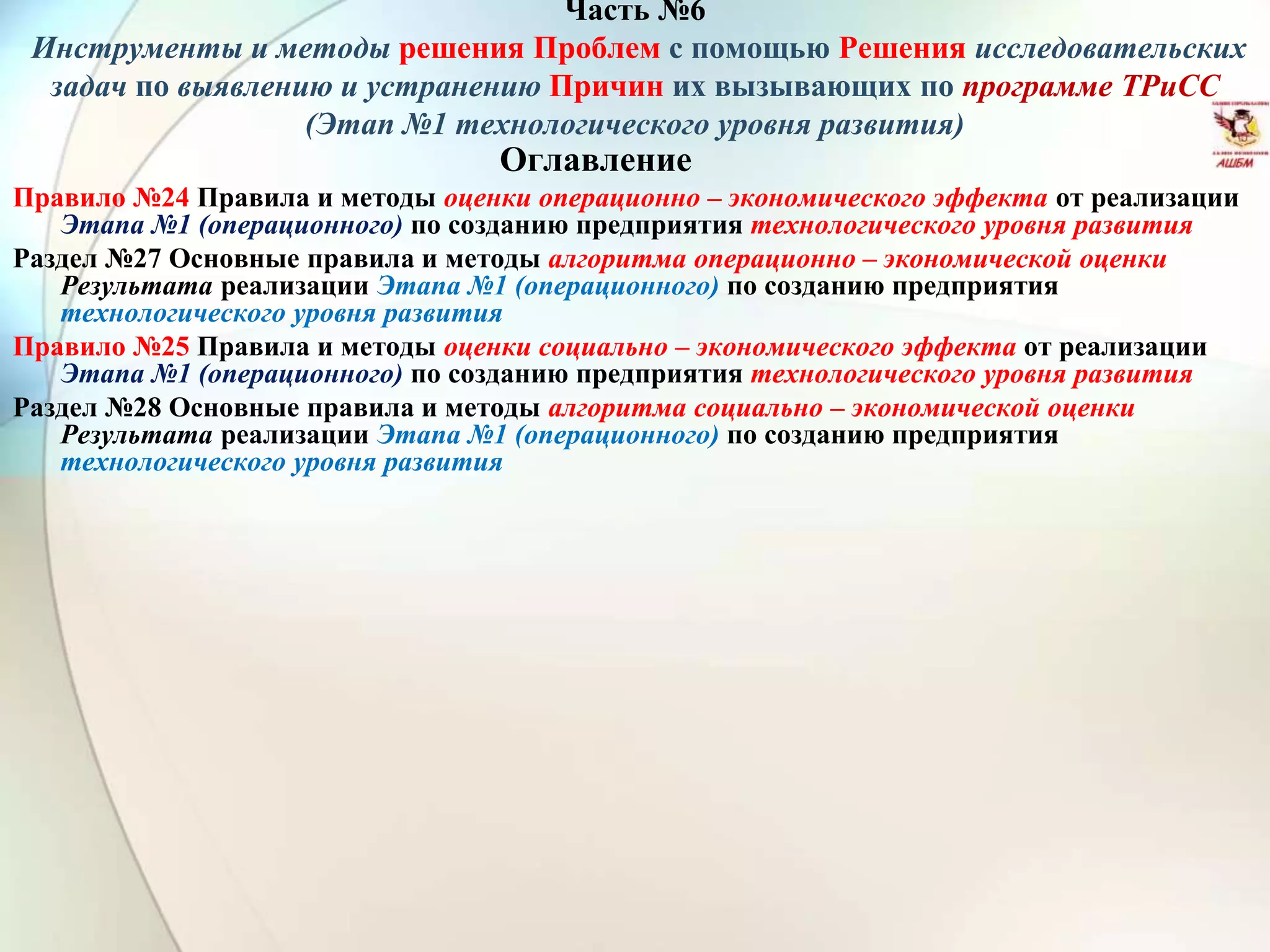 Часть №6
Инструменты и методы решения Проблем с помощью Решения исследовательских
задач по выявлению и устранению Причин их вызывающих по программе ТРиСС
(Этап №1 технологического уровня развития)
Оглавление
Правило №24 Правила и методы оценки операционно – экономического эффекта от реализации
Этапа №1 (операционного) по созданию предприятия технологического уровня развития
Раздел №27 Основные правила и методы алгоритма операционно – экономической оценки
Результата реализации Этапа №1 (операционного) по созданию предприятия
технологического уровня развития
Правило №25 Правила и методы оценки социально – экономического эффекта от реализации
Этапа №1 (операционного) по созданию предприятия технологического уровня развития
Раздел №28 Основные правила и методы алгоритма социально – экономической оценки
Результата реализации Этапа №1 (операционного) по созданию предприятия
технологического уровня развития
 