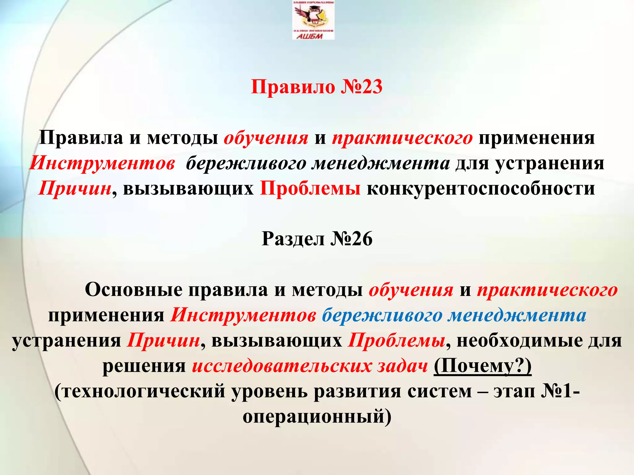 Правило №23
Правила и методы обучения и практического применения
Инструментов бережливого менеджмента для устранения
Причин, вызывающих Проблемы конкурентоспособности
Раздел №26
Основные правила и методы обучения и практического
применения Инструментов бережливого менеджмента
устранения Причин, вызывающих Проблемы, необходимые для
решения исследовательских задач (Почему?)
(технологический уровень развития систем – этап №1-
операционный)
 