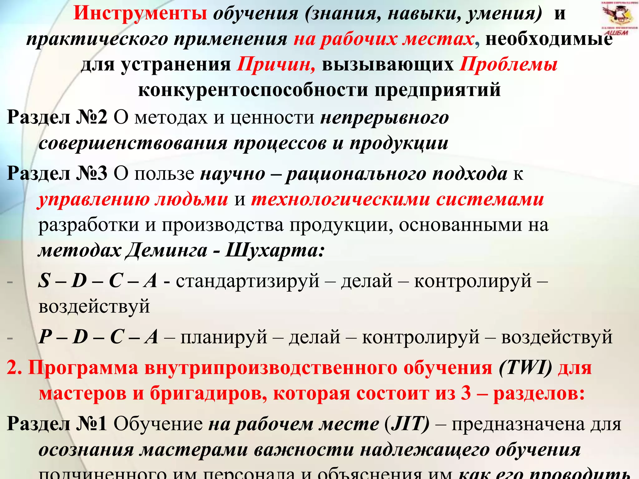 Инструменты обучения (знания, навыки, умения) и
практического применения на рабочих местах, необходимые
для устранения Причин, вызывающих Проблемы
конкурентоспособности предприятий
Раздел №2 О методах и ценности непрерывного
совершенствования процессов и продукции
Раздел №3 О пользе научно – рационального подхода к
управлению людьми и технологическими системами
разработки и производства продукции, основанными на
методах Деминга - Шухарта:
- S – D – C – A - стандартизируй – делай – контролируй –
воздействуй
- P – D – C – A – планируй – делай – контролируй – воздействуй
2. Программа внутрипроизводственного обучения (TWI) для
мастеров и бригадиров, которая состоит из 3 – разделов:
Раздел №1 Обучение на рабочем месте (JIT) – предназначена для
осознания мастерами важности надлежащего обучения
 