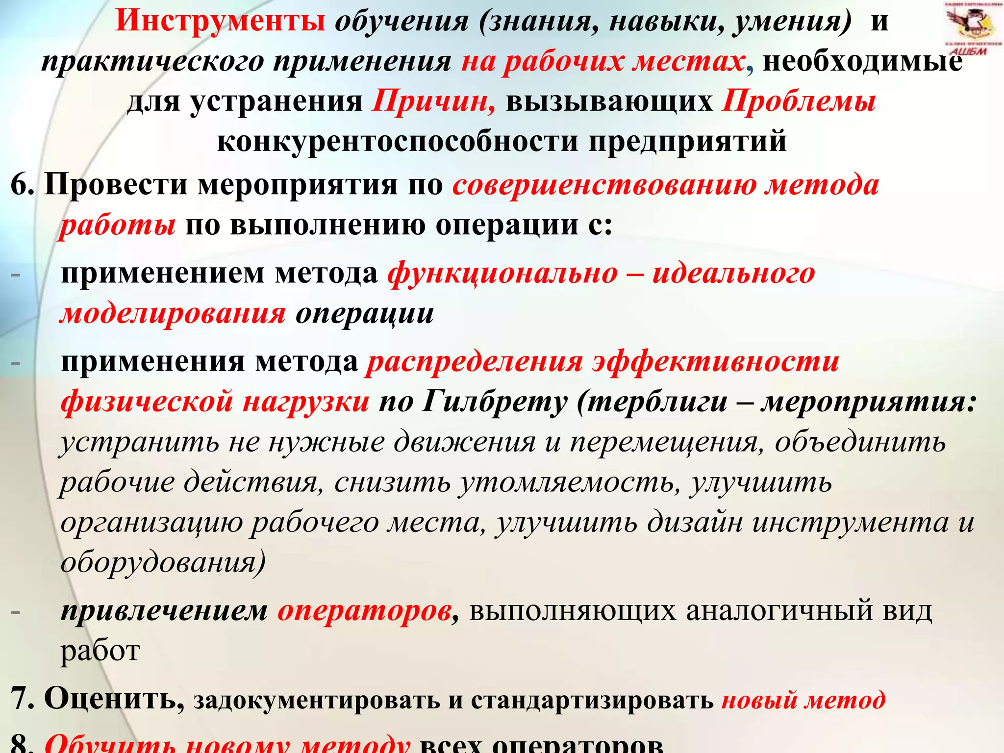 Инструменты обучения (знания, навыки, умения) и
практического применения на рабочих местах, необходимые
для устранения Причин, вызывающих Проблемы
конкурентоспособности предприятий
6. Провести мероприятия по совершенствованию метода
работы по выполнению операции с:
- применением метода функционально – идеального
моделирования операции
- применения метода распределения эффективности
физической нагрузки по Гилбрету (терблиги – мероприятия:
устранить не нужные движения и перемещения, объединить
рабочие действия, снизить утомляемость, улучшить
организацию рабочего места, улучшить дизайн инструмента и
оборудования)
- привлечением операторов, выполняющих аналогичный вид
работ
7. Оценить, задокументировать и стандартизировать новый метод
 