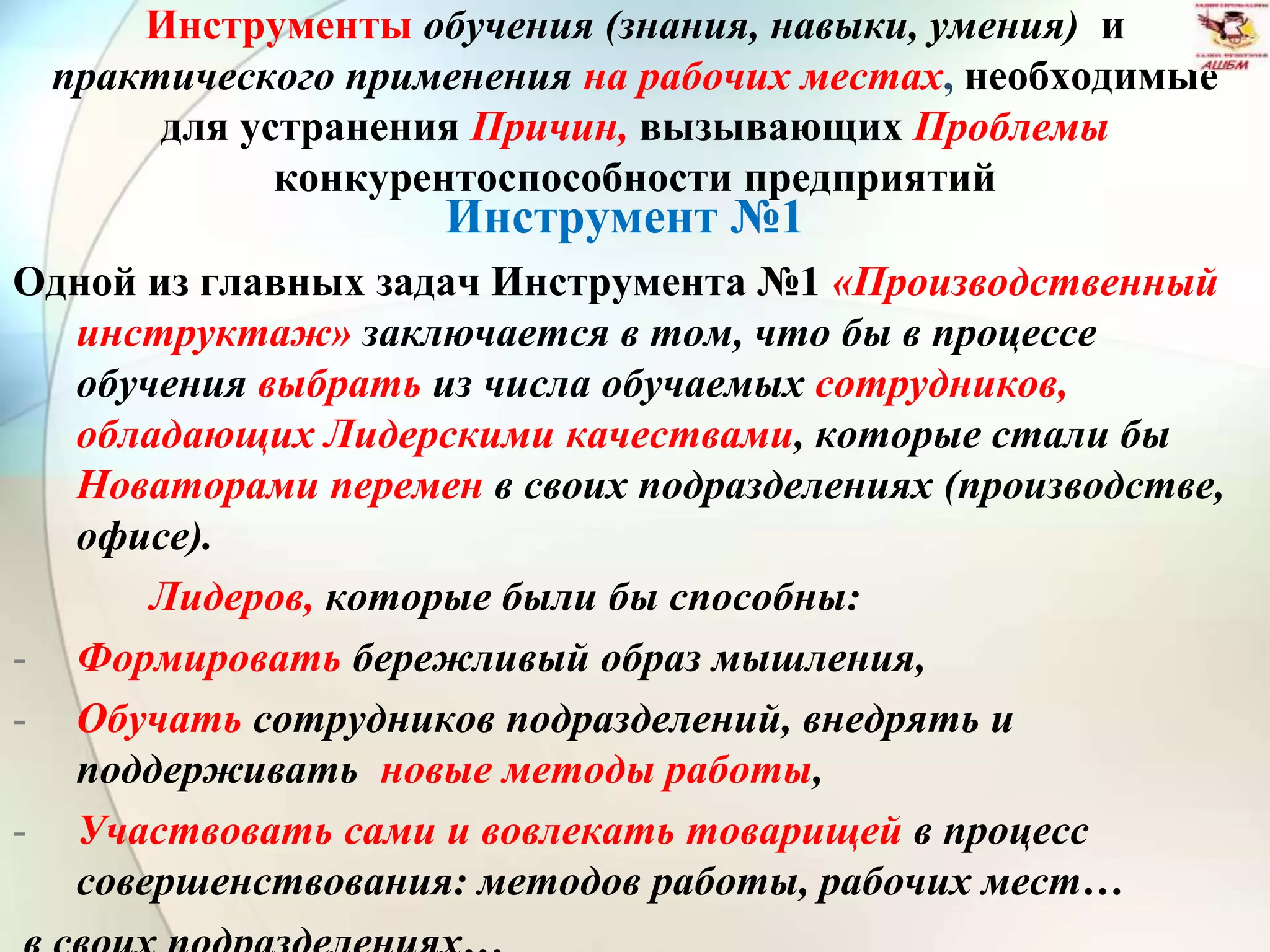Инструменты обучения (знания, навыки, умения) и
практического применения на рабочих местах, необходимые
для устранения Причин, вызывающих Проблемы
конкурентоспособности предприятий
Инструмент №1
Одной из главных задач Инструмента №1 «Производственный
инструктаж» заключается в том, что бы в процессе
обучения выбрать из числа обучаемых сотрудников,
обладающих Лидерскими качествами, которые стали бы
Новаторами перемен в своих подразделениях (производстве,
офисе).
Лидеров, которые были бы способны:
- Формировать бережливый образ мышления,
- Обучать сотрудников подразделений, внедрять и
поддерживать новые методы работы,
- Участвовать сами и вовлекать товарищей в процесс
совершенствования: методов работы, рабочих мест…
 