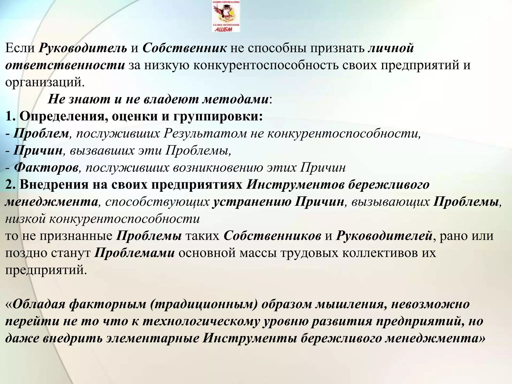Если Руководитель и Собственник не способны признать личной
ответственности за низкую конкурентоспособность своих предприятий и
организаций.
Не знают и не владеют методами:
1. Определения, оценки и группировки:
- Проблем, послуживших Результатом не конкурентоспособности,
- Причин, вызвавших эти Проблемы,
- Факторов, послуживших возникновению этих Причин
2. Внедрения на своих предприятиях Инструментов бережливого
менеджмента, способствующих устранению Причин, вызывающих Проблемы,
низкой конкурентоспособности
то не признанные Проблемы таких Собственников и Руководителей, рано или
поздно станут Проблемами основной массы трудовых коллективов их
предприятий.
«Обладая факторным (традиционным) образом мышления, невозможно
перейти не то что к технологическому уровню развития предприятий, но
даже внедрить элементарные Инструменты бережливого менеджмента»
 