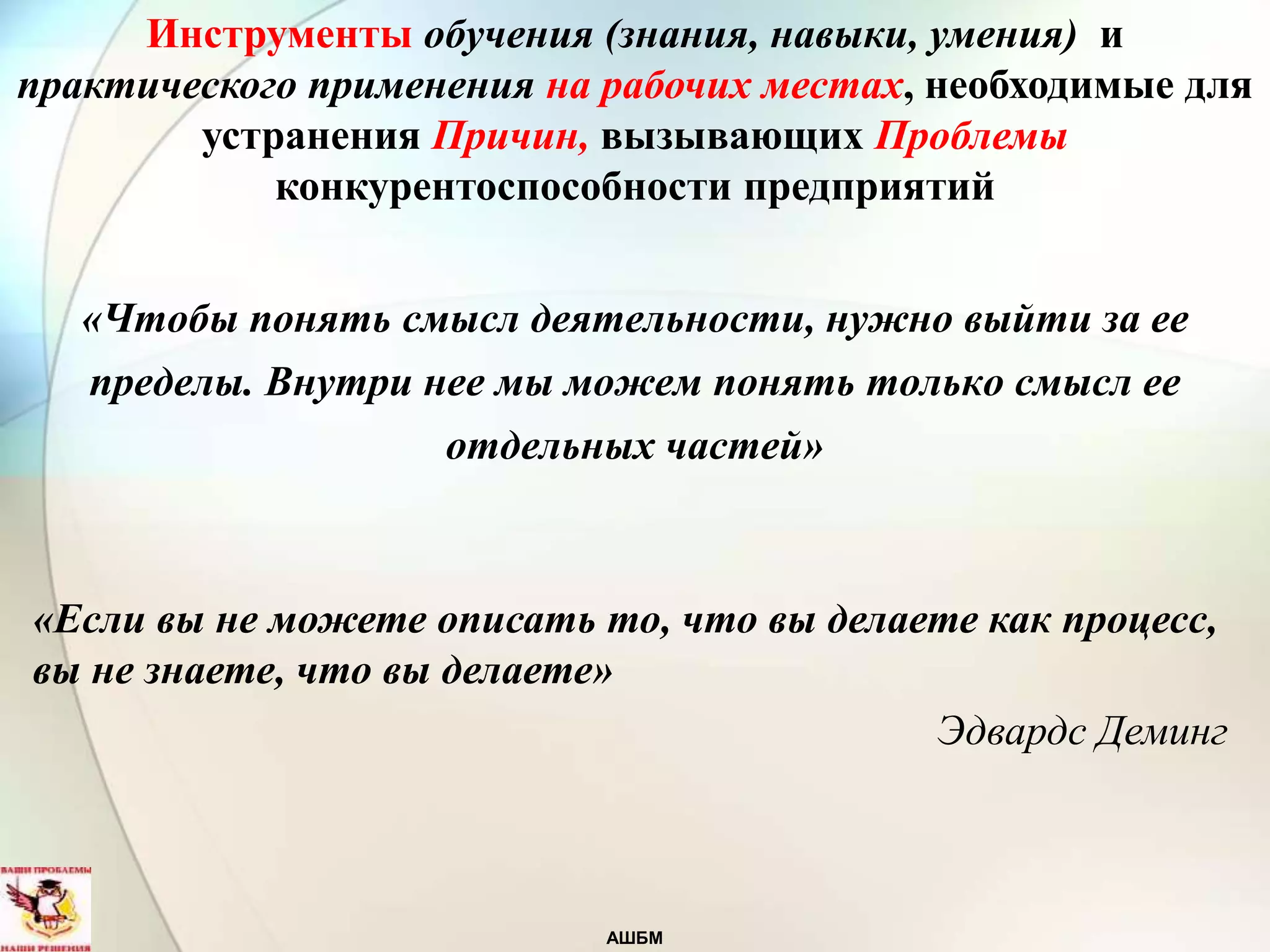 АШБМ
«Чтобы понять смысл деятельности, нужно выйти за ее
пределы. Внутри нее мы можем понять только смысл ее
отдельных частей»
«Если вы не можете описать то, что вы делаете как процесс,
вы не знаете, что вы делаете»
Эдвардс Деминг
Инструменты обучения (знания, навыки, умения) и
практического применения на рабочих местах, необходимые для
устранения Причин, вызывающих Проблемы
конкурентоспособности предприятий
 