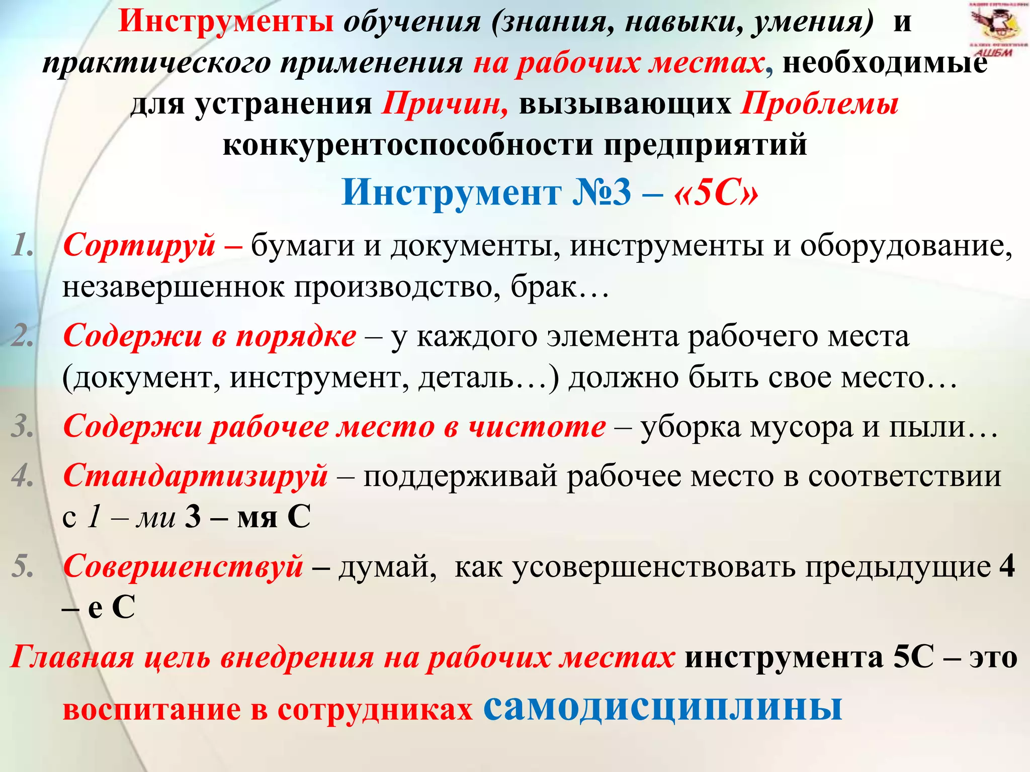 Инструменты обучения (знания, навыки, умения) и
практического применения на рабочих местах, необходимые
для устранения Причин, вызывающих Проблемы
конкурентоспособности предприятий
Инструмент №3 – «5С»
1. Сортируй – бумаги и документы, инструменты и оборудование,
незавершеннок производство, брак…
2. Содержи в порядке – у каждого элемента рабочего места
(документ, инструмент, деталь…) должно быть свое место…
3. Содержи рабочее место в чистоте – уборка мусора и пыли…
4. Стандартизируй – поддерживай рабочее место в соответствии
с 1 – ми 3 – мя С
5. Совершенствуй – думай, как усовершенствовать предыдущие 4
– е С
Главная цель внедрения на рабочих местах инструмента 5С – это
воспитание в сотрудниках самодисциплины
 