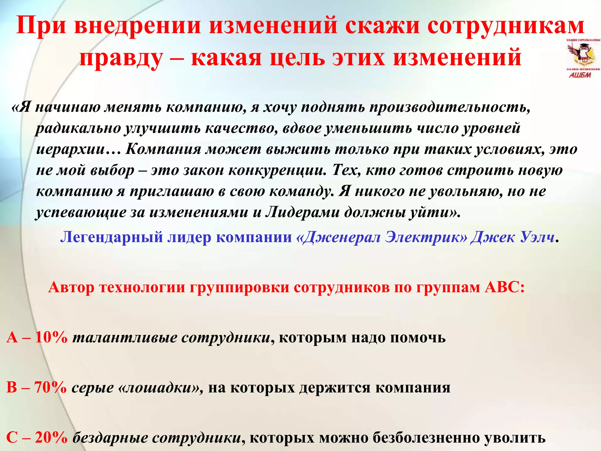 При внедрении изменений скажи сотрудникам
правду – какая цель этих изменений
«Я начинаю менять компанию, я хочу поднять производительность,
радикально улучшить качество, вдвое уменьшить число уровней
иерархии… Компания может выжить только при таких условиях, это
не мой выбор – это закон конкуренции. Тех, кто готов строить новую
компанию я приглашаю в свою команду. Я никого не увольняю, но не
успевающие за изменениями и Лидерами должны уйти».
Легендарный лидер компании «Дженерал Электрик» Джек Уэлч.
Автор технологии группировки сотрудников по группам АВС:
А – 10% талантливые сотрудники, которым надо помочь
В – 70% серые «лошадки», на которых держится компания
С – 20% бездарные сотрудники, которых можно безболезненно уволить
 