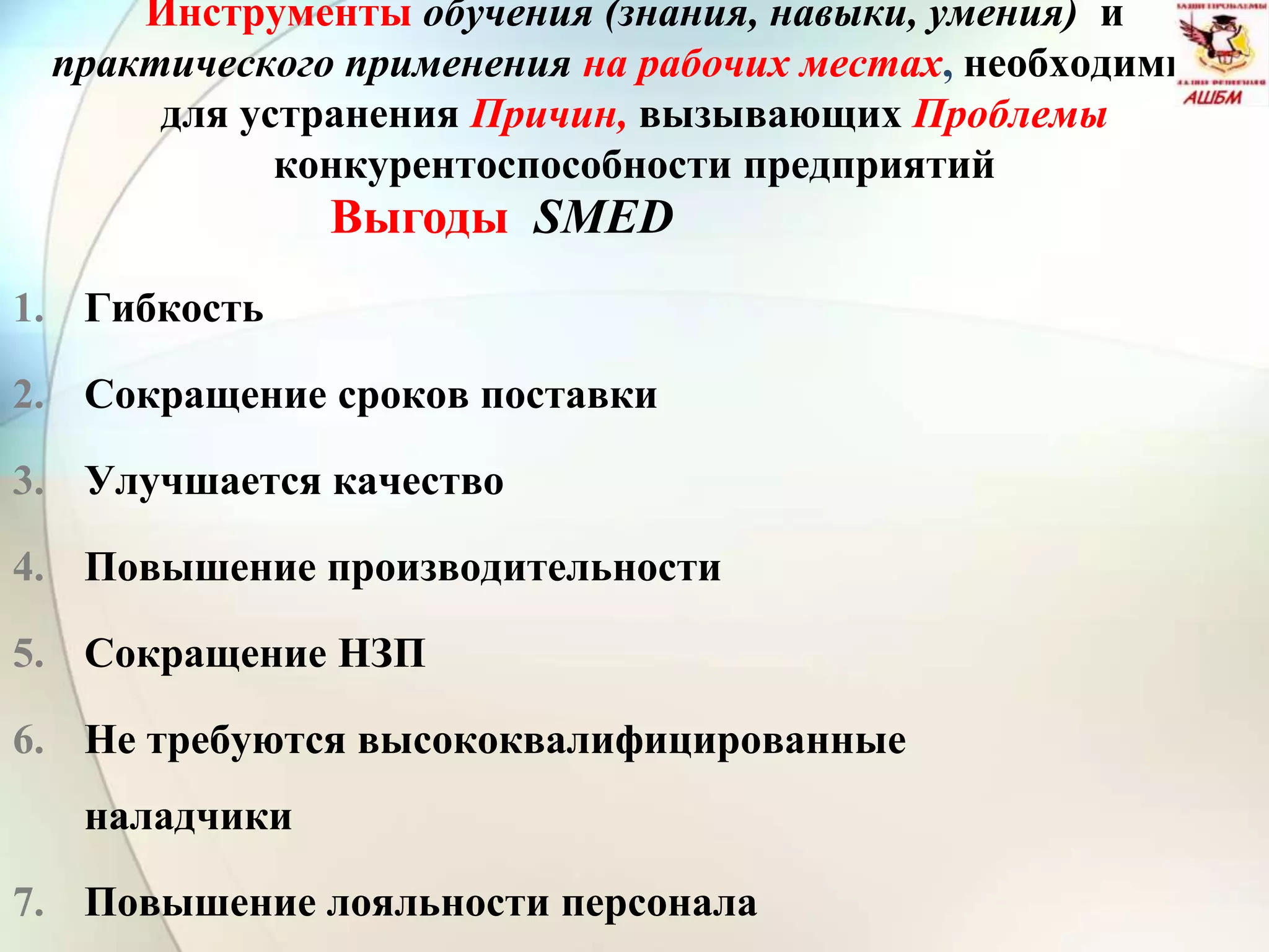 Инструменты обучения (знания, навыки, умения) и
практического применения на рабочих местах, необходимые
для устранения Причин, вызывающих Проблемы
конкурентоспособности предприятий
1. Гибкость
2. Сокращение сроков поставки
3. Улучшается качество
4. Повышение производительности
5. Сокращение НЗП
6. Не требуются высококвалифицированные
наладчики
7. Повышение лояльности персонала
Выгоды SMED
 