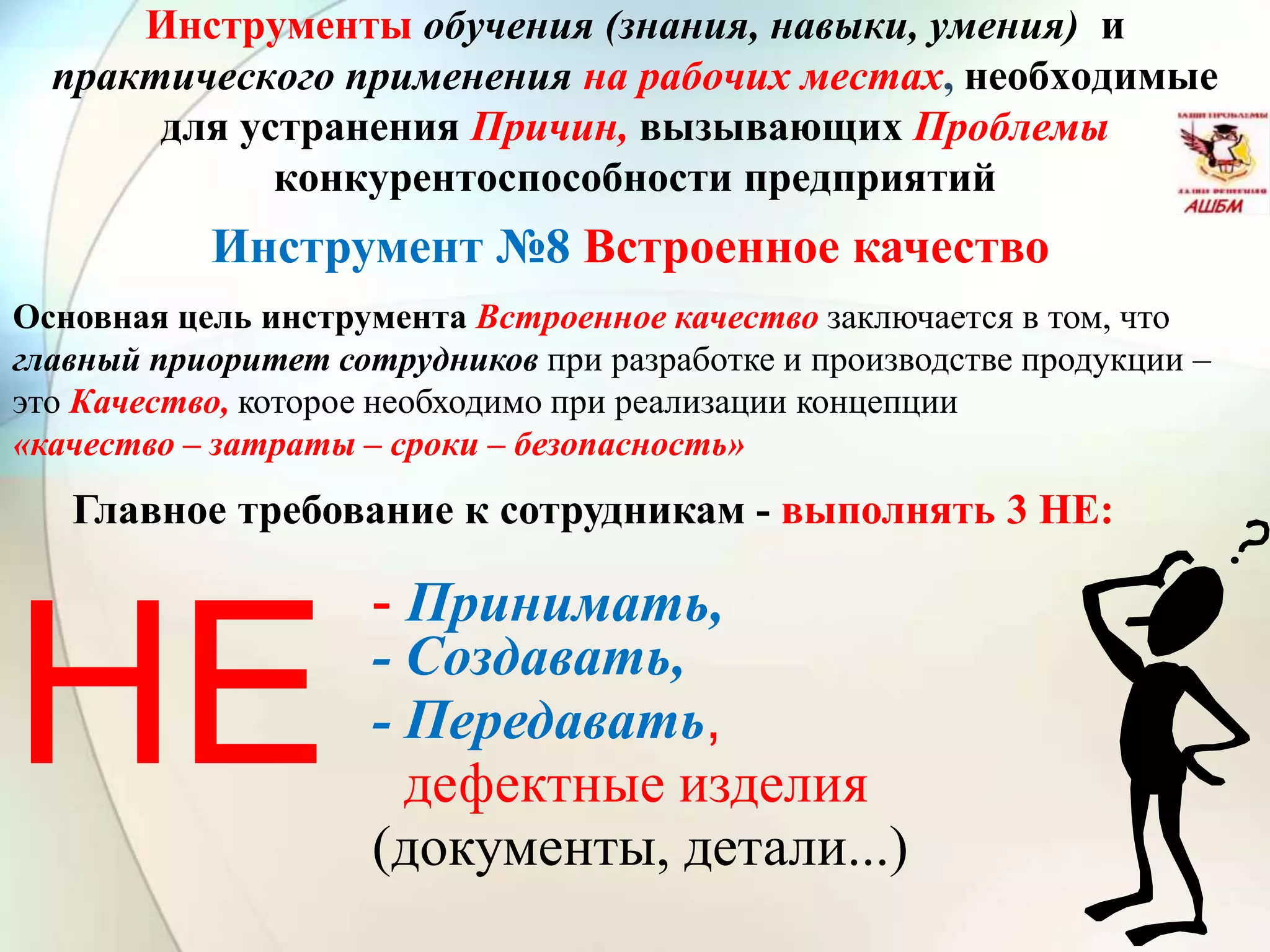Инструменты обучения (знания, навыки, умения) и
практического применения на рабочих местах, необходимые
для устранения Причин, вызывающих Проблемы
конкурентоспособности предприятий
- Принимать,
- Создавать,
- Передавать,
дефектные изделия
(документы, детали...)
НЕ
Инструмент №8 Встроенное качество
Основная цель инструмента Встроенное качество заключается в том, что
главный приоритет сотрудников при разработке и производстве продукции –
это Качество, которое необходимо при реализации концепции
«качество – затраты – сроки – безопасность»
Главное требование к сотрудникам - выполнять 3 НЕ:
 