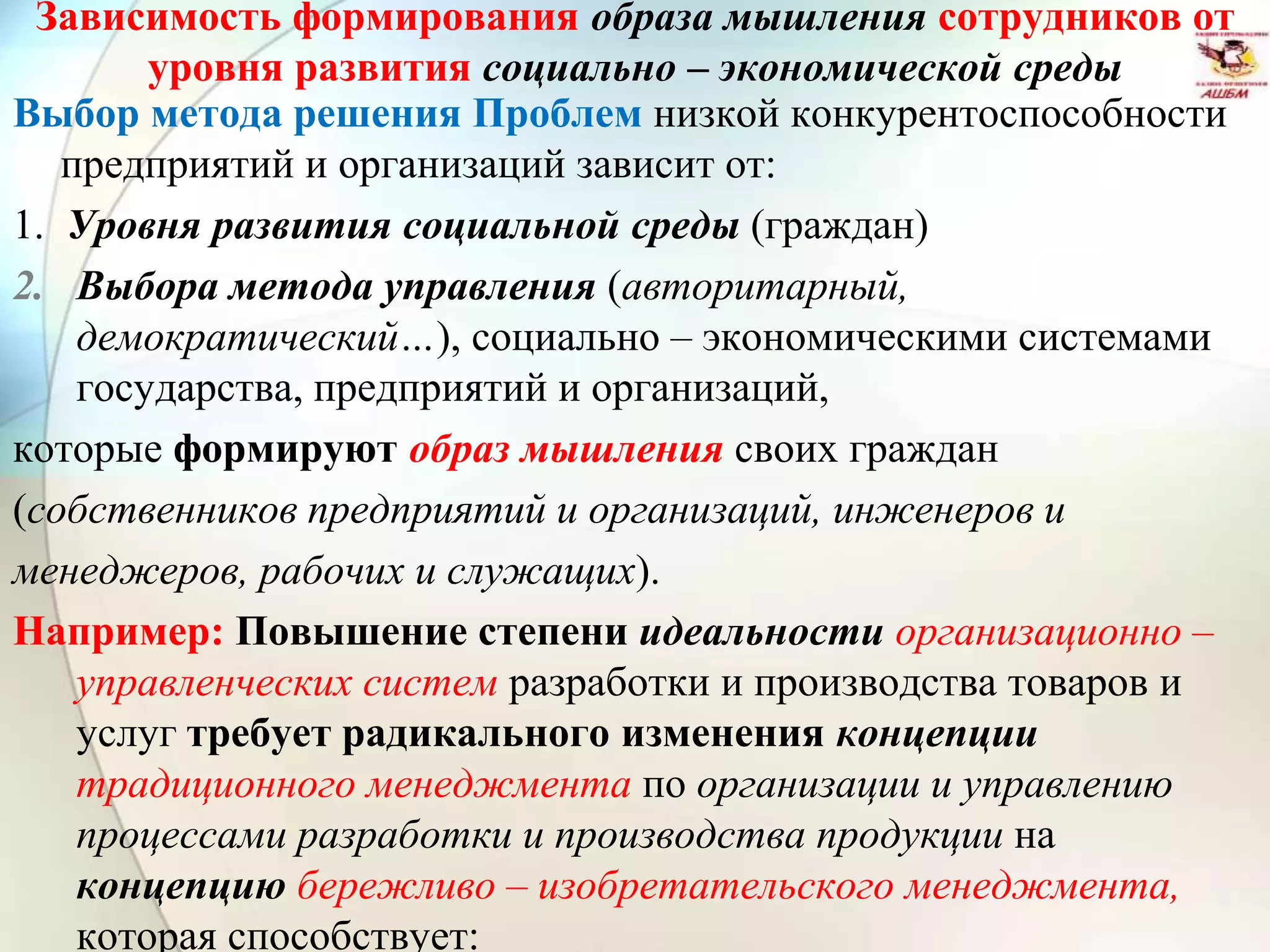 Зависимость формирования образа мышления сотрудников от
уровня развития социально – экономической среды
Выбор метода решения Проблем низкой конкурентоспособности
предприятий и организаций зависит от:
1. Уровня развития социальной среды (граждан)
2. Выбора метода управления (авторитарный,
демократический…), социально – экономическими системами
государства, предприятий и организаций,
которые формируют образ мышления своих граждан
(собственников предприятий и организаций, инженеров и
менеджеров, рабочих и служащих).
Например: Повышение степени идеальности организационно –
управленческих систем разработки и производства товаров и
услуг требует радикального изменения концепции
традиционного менеджмента по организации и управлению
процессами разработки и производства продукции на
концепцию бережливо – изобретательского менеджмента,
которая способствует:
 