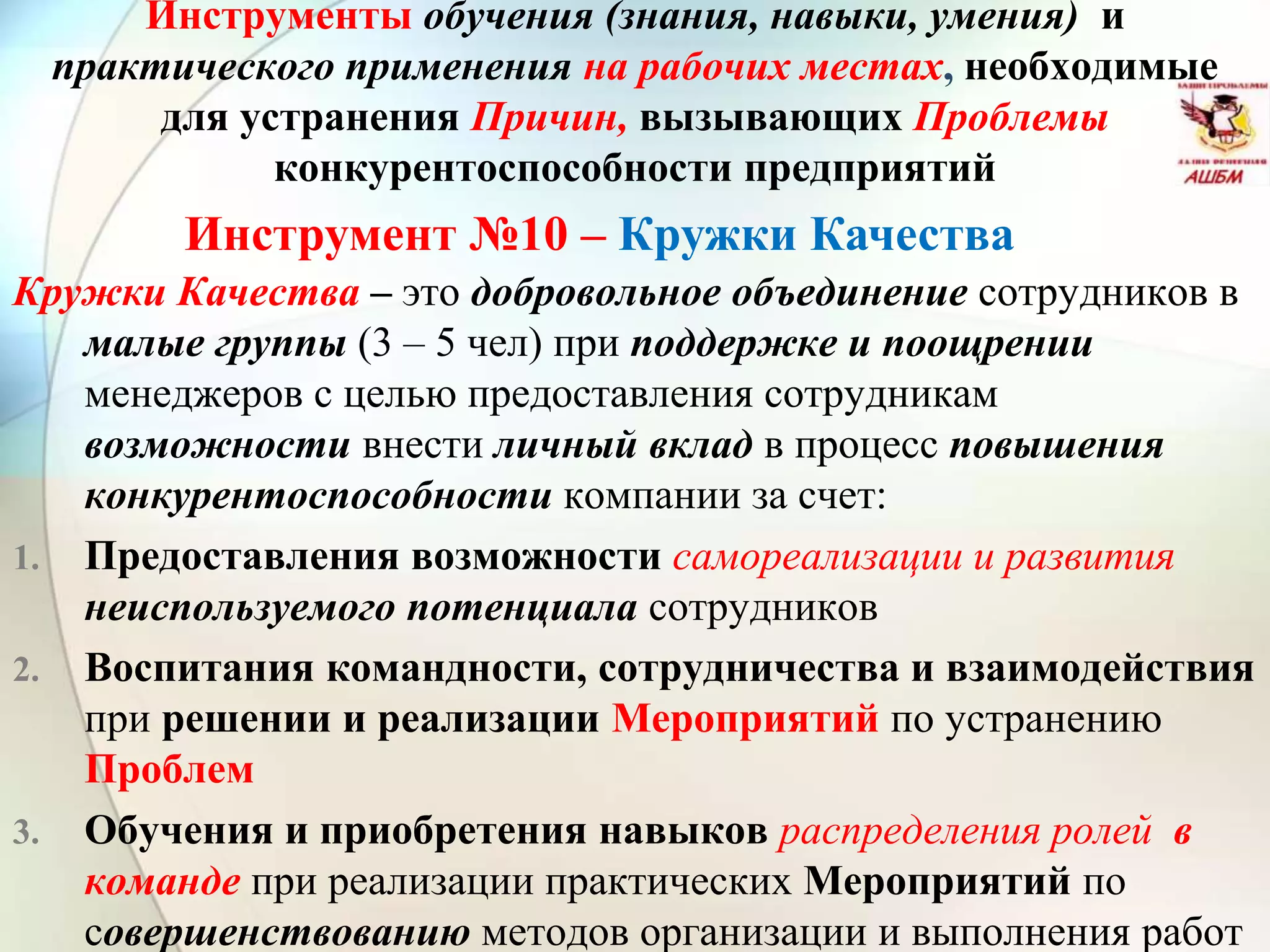 Инструмент №10 – Кружки Качества
Инструменты обучения (знания, навыки, умения) и
практического применения на рабочих местах, необходимые
для устранения Причин, вызывающих Проблемы
конкурентоспособности предприятий
Кружки Качества – это добровольное объединение сотрудников в
малые группы (3 – 5 чел) при поддержке и поощрении
менеджеров с целью предоставления сотрудникам
возможности внести личный вклад в процесс повышения
конкурентоспособности компании за счет:
1. Предоставления возможности самореализации и развития
неиспользуемого потенциала сотрудников
2. Воспитания командности, сотрудничества и взаимодействия
при решении и реализации Мероприятий по устранению
Проблем
3. Обучения и приобретения навыков распределения ролей в
команде при реализации практических Мероприятий по
совершенствованию методов организации и выполнения работ
 