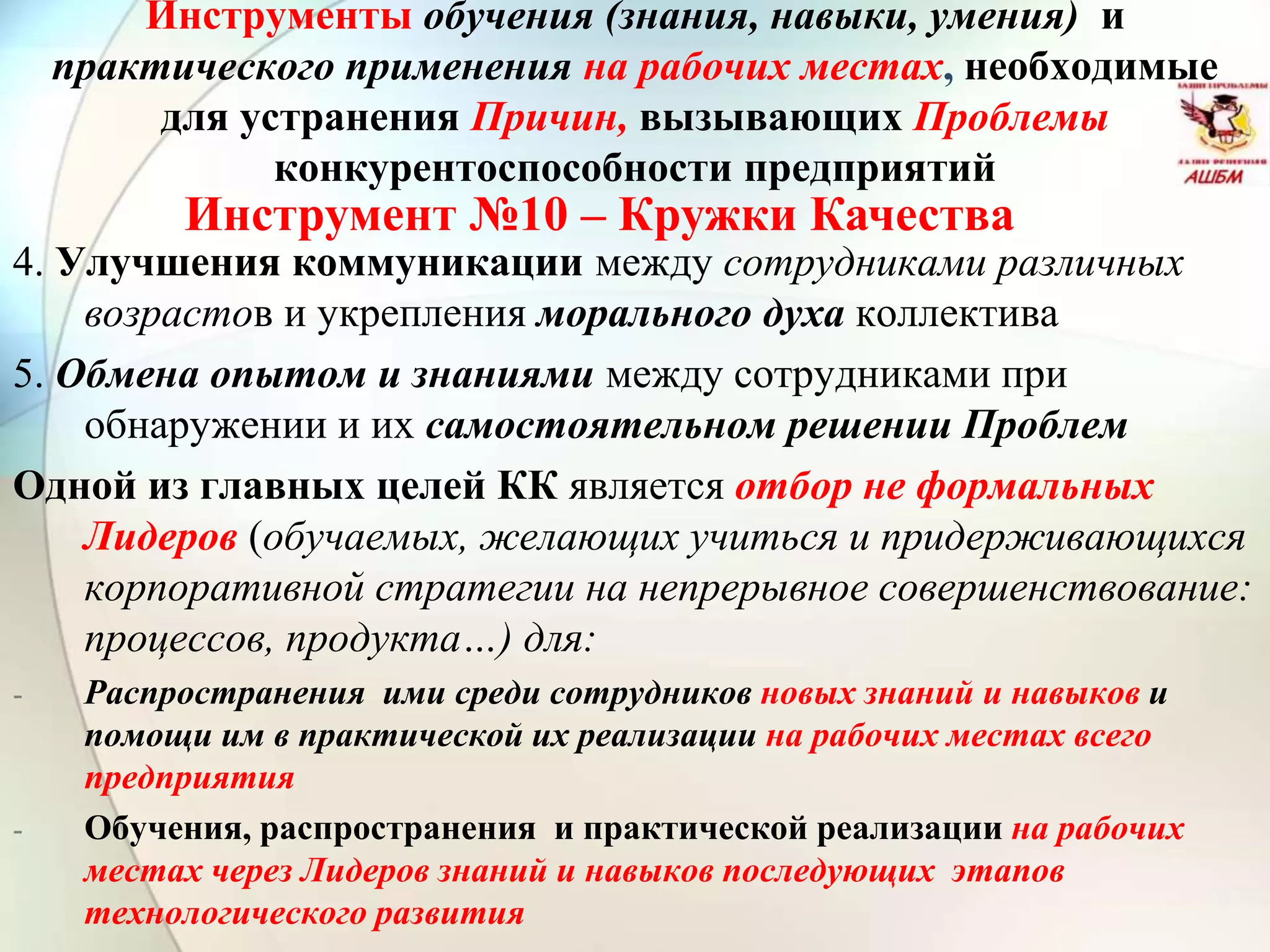 Инструмент №10 – Кружки Качества
Инструменты обучения (знания, навыки, умения) и
практического применения на рабочих местах, необходимые
для устранения Причин, вызывающих Проблемы
конкурентоспособности предприятий
4. Улучшения коммуникации между сотрудниками различных
возрастов и укрепления морального духа коллектива
5. Обмена опытом и знаниями между сотрудниками при
обнаружении и их самостоятельном решении Проблем
Одной из главных целей КК является отбор не формальных
Лидеров (обучаемых, желающих учиться и придерживающихся
корпоративной стратегии на непрерывное совершенствование:
процессов, продукта…) для:
- Распространения ими среди сотрудников новых знаний и навыков и
помощи им в практической их реализации на рабочих местах всего
предприятия
- Обучения, распространения и практической реализации на рабочих
местах через Лидеров знаний и навыков последующих этапов
технологического развития
 