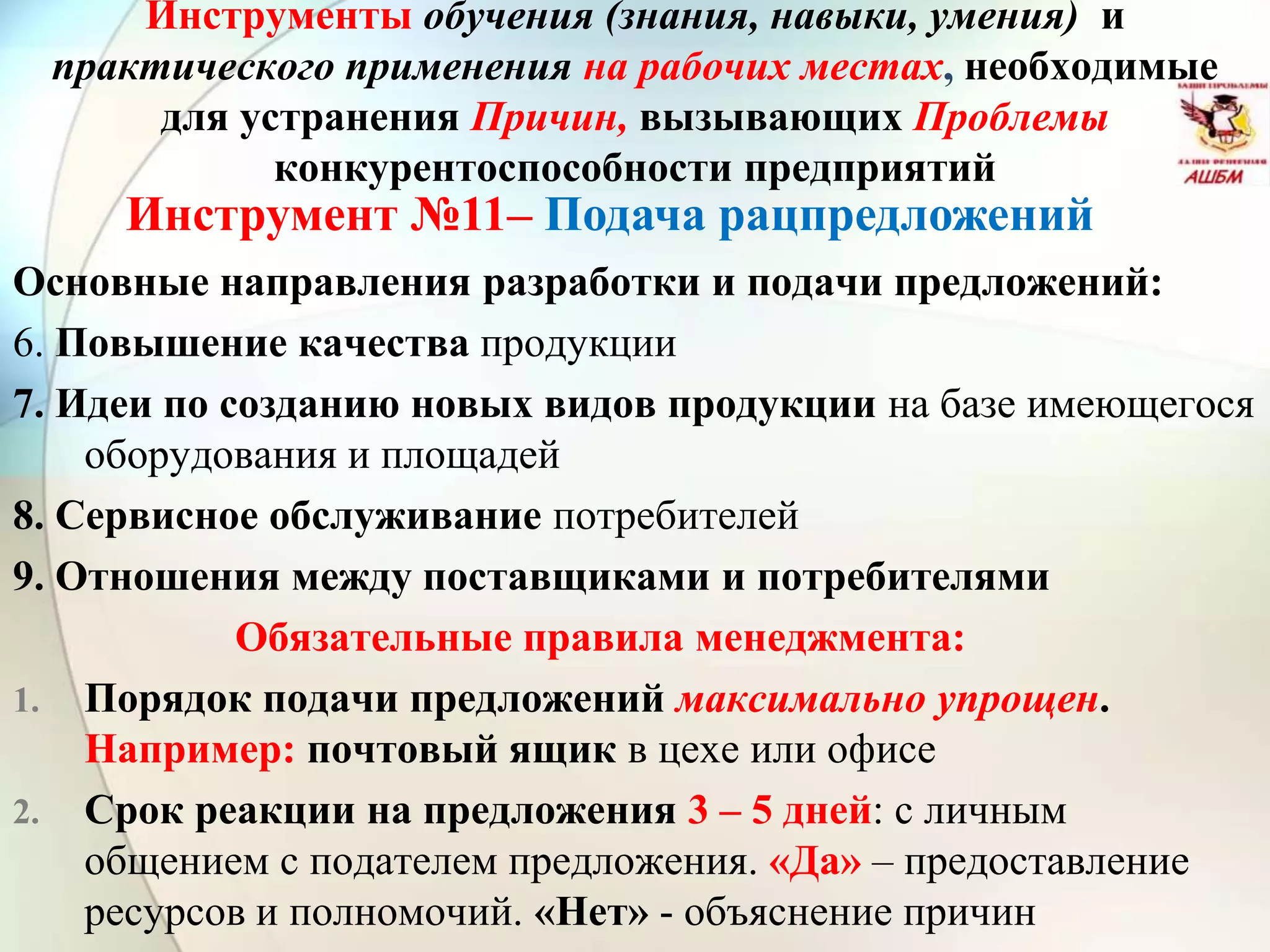 Инструмент №11– Подача рацпредложений
Инструменты обучения (знания, навыки, умения) и
практического применения на рабочих местах, необходимые
для устранения Причин, вызывающих Проблемы
конкурентоспособности предприятий
Основные направления разработки и подачи предложений:
6. Повышение качества продукции
7. Идеи по созданию новых видов продукции на базе имеющегося
оборудования и площадей
8. Сервисное обслуживание потребителей
9. Отношения между поставщиками и потребителями
Обязательные правила менеджмента:
1. Порядок подачи предложений максимально упрощен.
Например: почтовый ящик в цехе или офисе
2. Срок реакции на предложения 3 – 5 дней: с личным
общением с подателем предложения. «Да» – предоставление
ресурсов и полномочий. «Нет» - объяснение причин
 