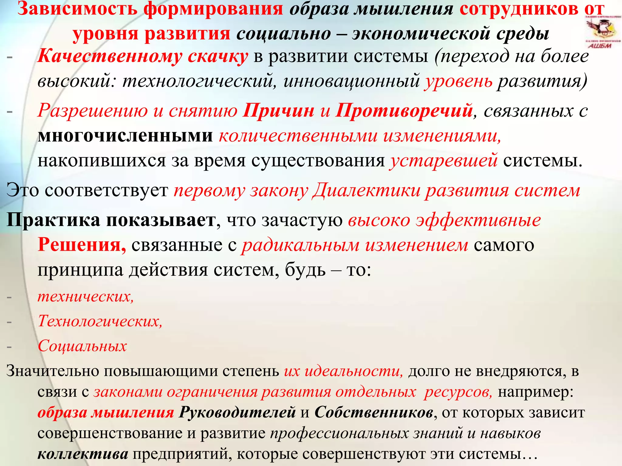 Зависимость формирования образа мышления сотрудников от
уровня развития социально – экономической среды
- Качественному скачку в развитии системы (переход на более
высокий: технологический, инновационный уровень развития)
- Разрешению и снятию Причин и Противоречий, связанных с
многочисленными количественными изменениями,
накопившихся за время существования устаревшей системы.
Это соответствует первому закону Диалектики развития систем
Практика показывает, что зачастую высоко эффективные
Решения, связанные с радикальным изменением самого
принципа действия систем, будь – то:
- технических,
- Технологических,
- Социальных
Значительно повышающими степень их идеальности, долго не внедряются, в
связи с законами ограничения развития отдельных ресурсов, например:
образа мышления Руководителей и Собственников, от которых зависит
совершенствование и развитие профессиональных знаний и навыков
коллектива предприятий, которые совершенствуют эти системы…
 