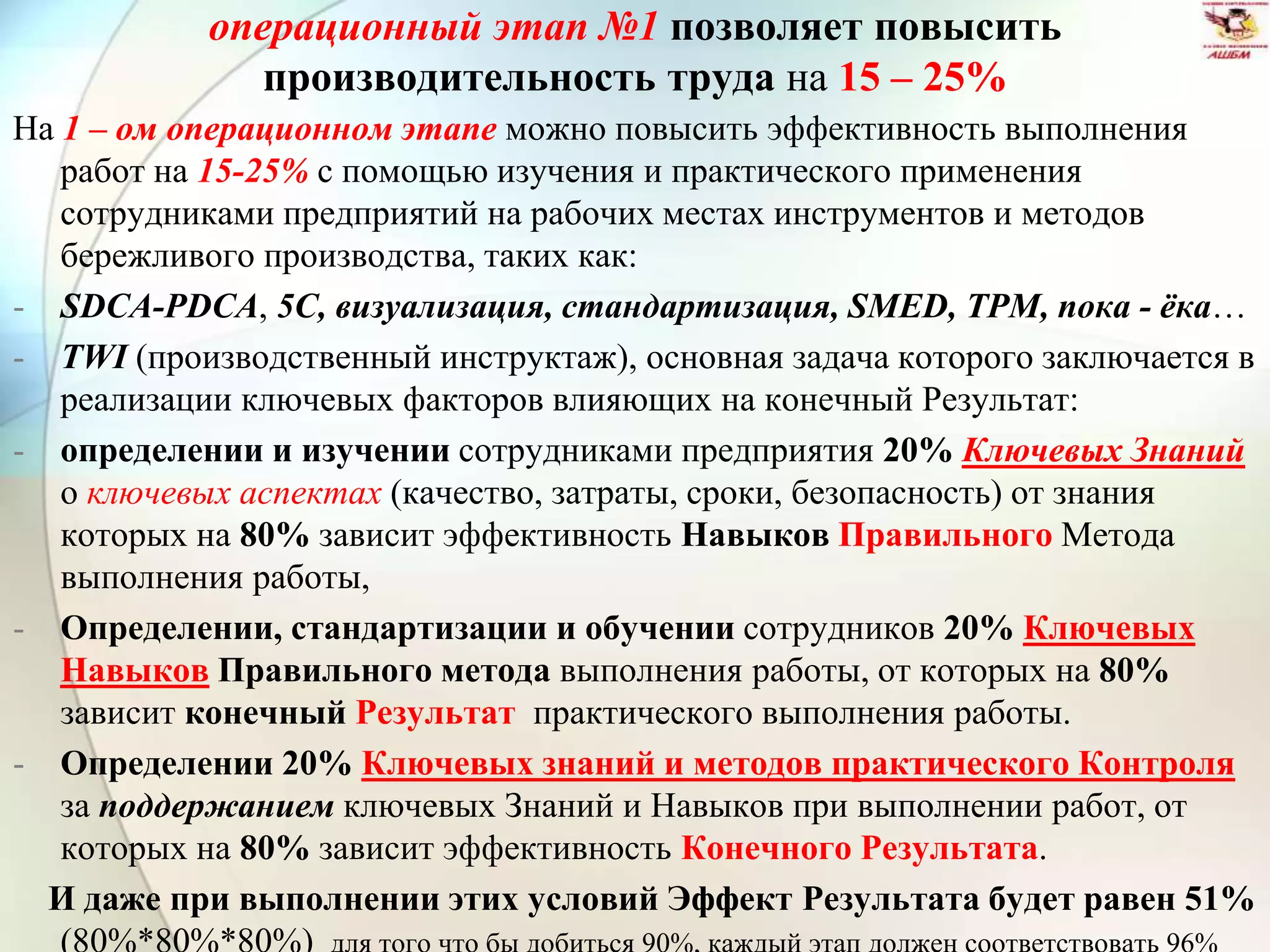 операционный этап №1 позволяет повысить
производительность труда на 15 – 25%
На 1 – ом операционном этапе можно повысить эффективность выполнения
работ на 15-25% с помощью изучения и практического применения
сотрудниками предприятий на рабочих местах инструментов и методов
бережливого производства, таких как:
- SDCA-PDCA, 5С, визуализация, стандартизация, SMED, ТРМ, пока - ёка…
- TWI (производственный инструктаж), основная задача которого заключается в
реализации ключевых факторов влияющих на конечный Результат:
- определении и изучении сотрудниками предприятия 20% Ключевых Знаний
о ключевых аспектах (качество, затраты, сроки, безопасность) от знания
которых на 80% зависит эффективность Навыков Правильного Метода
выполнения работы,
- Определении, стандартизации и обучении сотрудников 20% Ключевых
Навыков Правильного метода выполнения работы, от которых на 80%
зависит конечный Результат практического выполнения работы.
- Определении 20% Ключевых знаний и методов практического Контроля
за поддержанием ключевых Знаний и Навыков при выполнении работ, от
которых на 80% зависит эффективность Конечного Результата.
И даже при выполнении этих условий Эффект Результата будет равен 51%
 