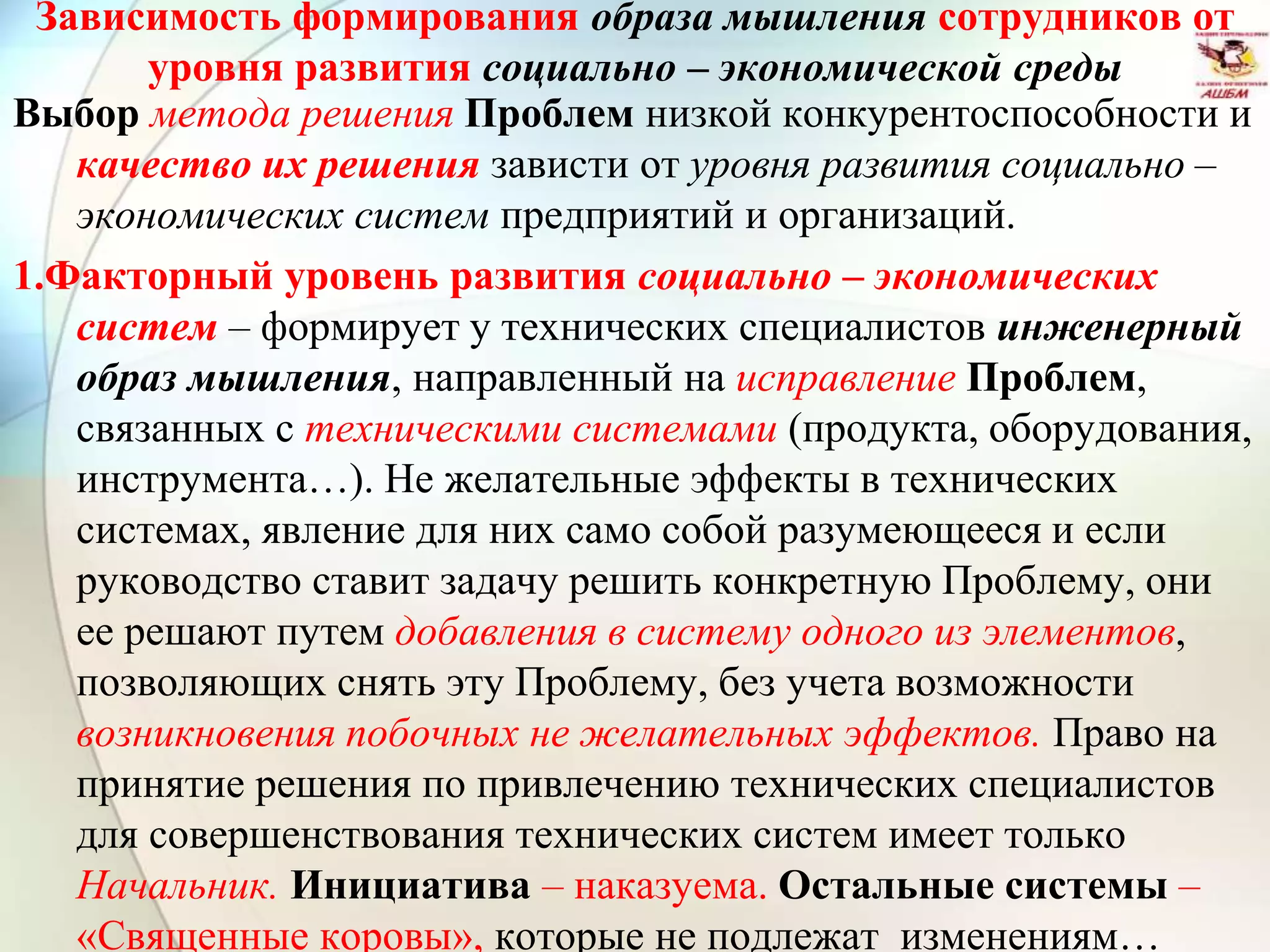 Зависимость формирования образа мышления сотрудников от
уровня развития социально – экономической среды
Выбор метода решения Проблем низкой конкурентоспособности и
качество их решения зависти от уровня развития социально –
экономических систем предприятий и организаций.
1.Факторный уровень развития социально – экономических
систем – формирует у технических специалистов инженерный
образ мышления, направленный на исправление Проблем,
связанных с техническими системами (продукта, оборудования,
инструмента…). Не желательные эффекты в технических
системах, явление для них само собой разумеющееся и если
руководство ставит задачу решить конкретную Проблему, они
ее решают путем добавления в систему одного из элементов,
позволяющих снять эту Проблему, без учета возможности
возникновения побочных не желательных эффектов. Право на
принятие решения по привлечению технических специалистов
для совершенствования технических систем имеет только
Начальник. Инициатива – наказуема. Остальные системы –
«Священные коровы», которые не подлежат изменениям…
 