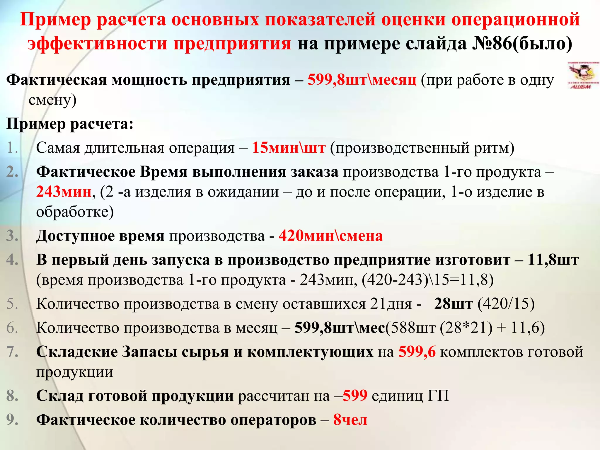 Пример расчета основных показателей оценки операционной
эффективности предприятия на примере слайда №86(было)
Фактическая мощность предприятия – 599,8штмесяц (при работе в одну
смену)
Пример расчета:
1. Самая длительная операция – 15миншт (производственный ритм)
2. Фактическое Время выполнения заказа производства 1-го продукта –
243мин, (2 -а изделия в ожидании – до и после операции, 1-о изделие в
обработке)
3. Доступное время производства - 420минсмена
4. В первый день запуска в производство предприятие изготовит – 11,8шт
(время производства 1-го продукта - 243мин, (420-243)15=11,8)
5. Количество производства в смену оставшихся 21дня - 28шт (420/15)
6. Количество производства в месяц – 599,8штмес(588шт (28*21) + 11,6)
7. Складские Запасы сырья и комплектующих на 599,6 комплектов готовой
продукции
8. Склад готовой продукции рассчитан на –599 единиц ГП
9. Фактическое количество операторов – 8чел
 