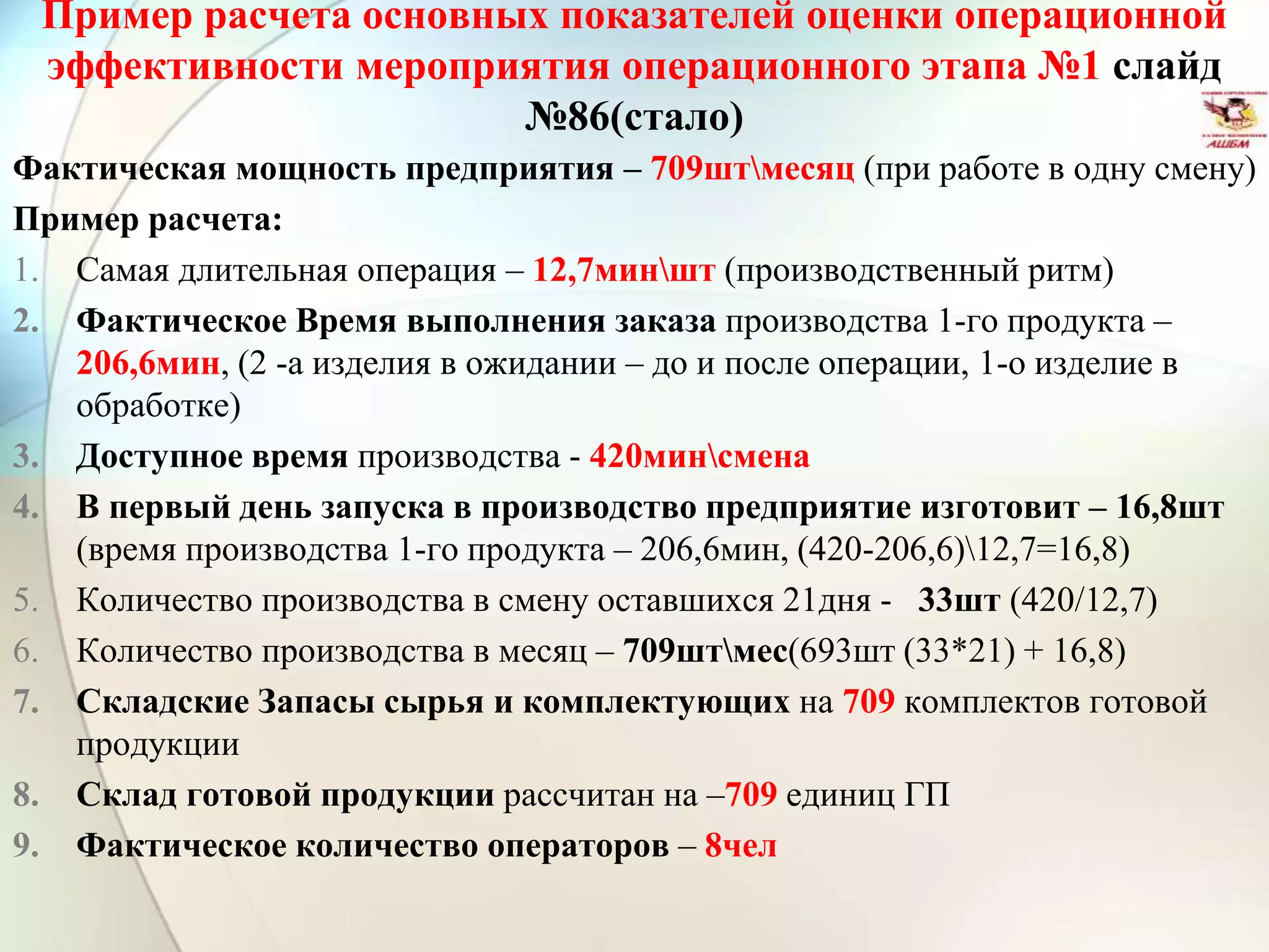 Пример расчета основных показателей оценки операционной
эффективности мероприятия операционного этапа №1 слайд
№86(стало)
Фактическая мощность предприятия – 709штмесяц (при работе в одну смену)
Пример расчета:
1. Самая длительная операция – 12,7миншт (производственный ритм)
2. Фактическое Время выполнения заказа производства 1-го продукта –
206,6мин, (2 -а изделия в ожидании – до и после операции, 1-о изделие в
обработке)
3. Доступное время производства - 420минсмена
4. В первый день запуска в производство предприятие изготовит – 16,8шт
(время производства 1-го продукта – 206,6мин, (420-206,6)12,7=16,8)
5. Количество производства в смену оставшихся 21дня - 33шт (420/12,7)
6. Количество производства в месяц – 709штмес(693шт (33*21) + 16,8)
7. Складские Запасы сырья и комплектующих на 709 комплектов готовой
продукции
8. Склад готовой продукции рассчитан на –709 единиц ГП
9. Фактическое количество операторов – 8чел
 