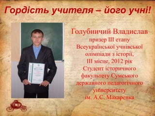 Гордість учителя – його учні!
Голубничий Владислав
призер ІІІ етапу
Всеукраїнської учнівської
олімпіади з історії,
ІІІ місце, 2012 рік
Студент історичного
факультету Сумського
державного педагогічного
університету
ім. А.С. Макаренка
 